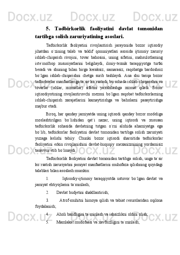 5.   Tadbirkorlik   faoliyatini   davlat   tomonidan
tartibga solish zaruriyatining asoslari.
Tadbirkorlik   faoliyatini   rivojlantirish   jarayonida   bozor   iqtisodiy
jihatdan   o`zining   talab   va   taklif   qonuniyatlari   asosida   ijtimoiy   zaruriy
ishlab-chiqarish   rivojini,   tovar   bahosini,   uning   sifatini,   mahsulotlarning
iste`molbop   xususiyatlarini   belgilaydi,   ilmiy-texnik   taraqqiyotga   turtki
beradi   va   shuning   bilan   birga   keraksiz,   samarasiz,   raqobatga   bardoshsiz
bo`lgan   ishlab-chiqarishni   chetga   surib   tashlaydi.   Ana   shu   tariqa   bozor
tadbirkorlar manfaatlariga ta`sir ko`rsatadi, bu sohada ishlab-chiqarishni va
tovarlar   (ishlar,   xizmatlar)   sifatini   yaxshilashga   xizmat   qiladi.   Bozor
iqtisodiyotining   rivojlantiruvchi   mezoni   bo`lgan   raqobat   tadbirkorlarning
ishlab-chiqarish   xarajatlarini   kamaytirishga   va   baholarni   pasaytirishga
majbur etadi. 
Biroq, har  qanday  jamiyatda  uning iqtisodi  qanday  bozor  modeliga
moslashtirilgan   bo`lishidan   qat`i   nazar,   uning   iqtisodi   va   xususan
tadbirkorlik   sohasida   davlatning   tutgan   o`rni   alohida   ahamiyatga   ega
bo`lib,   tadbirkorlar   faoliyatini   davlat   tomonidan   tartibga   solish   zaruriyati
yuzaga   kelishi   tabiiy.   Chunki   bozor   iqtisodi   sharoitida   tadbirkorlar
faoliyatini   erkin   rivojlanishini   davlat-huquqiy   mexanizmining   yordamisiz
tasavvur etib bo`lmaydi.
Tadbirkorlik faoliyatini davlat tomonidan tartibga solish, unga ta`sir
ko`rsatish zaruriyatini jamiyat manfaatlarini muhofaza qilishning quyidagi
talablari bilan asoslash mumkin:
1.               Iqtisodiy-ijtimoiy   taraqqiyotda   ustuvor   bo`lgan   davlat   va
jamiyat ehtiyojlarini ta`minlash;
2.       Davlat budjetini shakllantirish;
3.              Atrof-muhitni   himoya   qilish   va   tabiat   resurslaridan   oqilona
foydalanish;
4.       Aholi bandligini ta`minlash va ishsizlikni oldini olish;
5.       Mamlakat mudofaasi va xavfsizligini ta`minlash; 