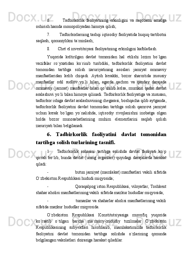 6.               Tadbirkorlik   faoliyatining   erkinligini   va   raqobatni   amalga
oshirish hamda monopoliyadan himoya qilish;
7.             Tadbirkorlarning tashqi iqtisodiy faoliyatida huquq-tartibotni
saqlash, qonuniylikni ta`minlash;
8.       Chet el investitsiyasi faoliyatining erkinligini kafolatlash.
Yuqorida   keltirilgan   davlat   tomonidan   hal   etilishi   lozim   bo`lgan
vazifalar   ro`yxatidan   ko`rinib   turibdiki,   tadbirkorlik   faoliyatini   davlat
tomonidan   tartibga   solish   zaruriyatining   asoslari   jamiyat   ommaviy
manfaatlaridan   kelib   chiqadi.   Aytish   kerakki,   bozor   sharoitida   xususiy
manfaatlar   odil   sudlov   yo`li   bilan,   agarda   qachon   va   qanday   darajada
ommaviy  (jamoat)   manfaatlar   bilan   qo`shilib  kelsa,  mumkin  qadar   davlat
aralashuvi yo`li bilan himoya qilinadi. Tadbirkorlik faoliyatiga va xususan,
tadbirkor ishiga davlat aralashuvining chegarasi, boshqacha qilib aytganda,
tadbirkorlik   faoliyatini   davlat   tomonidan   tartibga   solish   qamrovi   jamiyat
uchun   kerak   bo`lgan   yo`nalishda,   iqtisodiy   rivojlanishni   inobatga   olgan
holda   bozor   munosabatlarining   muhim   elementlarini   saqlab   qolish
zaruriyati bilan belgilanadi.
6.   Tadbirkorlik   faoliyatini   davlat   tomonidan
tartibga solish turlarining tasnifi.
1.       Tadbirkorlik   sohasini   tartibga   solishda   davlat   faoliyati   ko`p
qirrali bo`lib, bunda davlat  (uning organlari)  quyidagi  darajalarda harakat
qiladi:
-                      butun jamiyat (mamlakat) manfaatlari vakili sifatida
O`zbekiston Respublikasi hududi miqyosida;
-                      Qoraqalpog`iston Respublikasi, viloyatlar, Toshkent
shahar aholisi manfaatlarining vakili sifatida mazkur hududlar miqyosida;
-                      tumanlar va shaharlar aholisi manfaatlarining vakili
sifatida mazkur hududlar miqyosida.
O`zbekiston   Respublikasi   Konstitutsiyasiga   muvofiq   yuqorida
ko`rsatib   o`tilgan   barcha   ma`muriy-xududiy   tuzilmalar   O`zbekiston
Respublikasining   subyektlari   hisoblanib,   mamlakatimizda   tadbirkorlik
faoliyatini   davlat   tomonidan   tartibga   solishda   o`zlarining   qonunda
belgilangan vakolatlari doirasiga harakat qiladilar.  