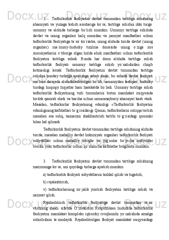 2.       Tadbirkorlik   faoliyatini   davlat   tomonidan   tartibga   solishning
ahamiyati   va   yuzaga   kelish   asoslariga   ko`ra,   tartibga   solishni   ikki   turga:
umumiy   va   alohida   turlarga   bo`lish   mumkin.   Umumiy   tartibga   solishda
davlat   va   uning   organlari   halq   nomidan   va   jamiyat   manfaatlari   uchun
tadbirkorlik faoliyatiga ta`sir ko`rsatsa, uning alohida turida davlat (uning
organlari)   ma`muriy-hududiy   tuzilma   doirasida   uning   o`ziga   xos
xususiyatlarini  e`tiborga   olgan  holda  aholi   manfaatlari  uchun  tadbirkorlik
faoliyatini   tartibga   soladi.   Bunda   har   doim   alohida   tartibga   solish
tadbirkorlik   faoliyati   umumiy   tartibga   solish   yo`nalishidan   chiqib
ketmasligi   kerak.   Tadbirkorlik   faoliyatini   davlat   tomonidan   tartibga
solishni bunday turlarga ajratishga sabab shuki, bu sohada davlat faoliyati
ma`lum  darajada alohidalashtirilgan  bo`lib, umumiydan tashqari, hududiy
tusdagi   huquqiy   hujjatlar   ham   harakatda   bo`ladi.   Umumiy   tartibga   solish
tadbirkorlik   faoliyatining   turli   tomonlarini   butun   mamlakat   miqyosida
birdek qamrab oladi va barcha uchun umummajburiy ahamiyat kasb etadi.
Masalan,   tadbirkorlar   faoliyatining   erkinligi   «Tadbirkorlik   faoliyatini
erkinligining kafolatlari to`g`risida»gi Qonun, tadbirkorlarni soliqqa tortish
masalasi   esa   soliq,   tannarxni   shakllantirish   tartibi   to`g`risidagi   qonunlar
bilan hal qilinadi.
Tadbirkorlik faoliyatini davlat tomonidan tartibga solishning alohida
turida, masalan mahalliy davlat hokimiyati organlari tadbirkorlik faoliyati
subyektlari   uchun   mahalliy   soliqlar   va   yig`imlar   bo`yicha   imtiyozlar
berishi yoki tadbirkorlar uchun qo`shimcha kafolatlar belgilashi mumkin. 
3.       Tadbirkorlik   faoliyatini   davlat   tomonidan   tartibga   solishning
mazmuniga ko`ra, uni quyidagi turlarga ajratish mumkin:
a) tadbirkorlik faoliyati subyektlarini tashkil qilish va tugatish;
b) rejalashtirish;
v)   tadbirkorlarning   xo`jalik   yuritish   faoliyatini   tartibga   solish   va
nazorat qilish.
Rejalashtirish   tadbirkorlik   faoliyatiga   davlat   tomonidan   ta`sir
etishning   shakli   sifatida   O`zbekiston   Respublikasi   hududida   tadbirkorlik
faoliyatini   mamlakat   kompleks   iqtisodiy   rivojlanishi   yo`nalishida   amalga
oshirilishini   ta`minlaydi.   Rejalashtirilgan   faoliyat   mamlakat   miqyosidagi 