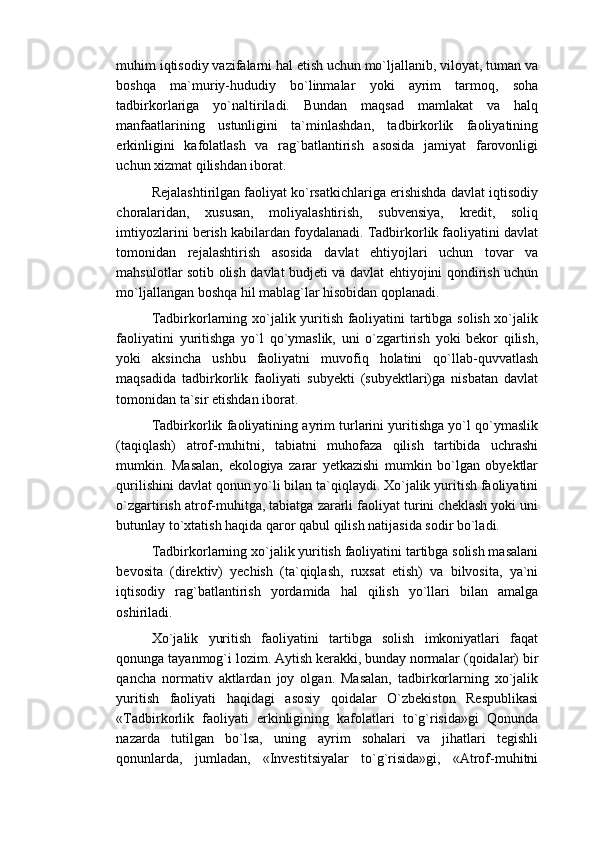 muhim iqtisodiy vazifalarni hal etish uchun mo`ljallanib, viloyat, tuman va
boshqa   ma`muriy-hududiy   bo`linmalar   yoki   ayrim   tarmoq,   soha
tadbirkorlariga   yo`naltiriladi.   Bundan   maqsad   mamlakat   va   halq
manfaatlarining   ustunligini   ta`minlashdan,   tadbirkorlik   faoliyatining
erkinligini   kafolatlash   va   rag`batlantirish   asosida   jamiyat   farovonligi
uchun xizmat qilishdan iborat.
Rejalashtirilgan faoliyat ko`rsatkichlariga erishishda davlat iqtisodiy
choralaridan,   xususan,   moliyalashtirish,   subvensiya,   kredit,   soliq
imtiyozlarini berish kabilardan foydalanadi. Tadbirkorlik faoliyatini davlat
tomonidan   rejalashtirish   asosida   davlat   ehtiyojlari   uchun   tovar   va
mahsulotlar sotib olish davlat budjeti va davlat ehtiyojini qondirish uchun
mo`ljallangan boshqa hil mablag`lar hisobidan qoplanadi.
Tadbirkorlarning xo`jalik yuritish faoliyatini tartibga solish xo`jalik
faoliyatini   yuritishga   yo`l   qo`ymaslik,   uni   o`zgartirish   yoki   bekor   qilish,
yoki   aksincha   ushbu   faoliyatni   muvofiq   holatini   qo`llab-quvvatlash
maqsadida   tadbirkorlik   faoliyati   subyekti   (subyektlari)ga   nisbatan   davlat
tomonidan ta`sir etishdan iborat.
Tadbirkorlik faoliyatining ayrim turlarini yuritishga yo`l qo`ymaslik
(taqiqlash)   atrof-muhitni,   tabiatni   muhofaza   qilish   tartibida   uchrashi
mumkin.   Masalan,   ekologiya   zarar   yetkazishi   mumkin   bo`lgan   obyektlar
qurilishini davlat qonun yo`li bilan ta`qiqlaydi. Xo`jalik yuritish faoliyatini
o`zgartirish atrof-muhitga, tabiatga zararli faoliyat turini cheklash yoki uni
butunlay to`xtatish haqida qaror qabul qilish natijasida sodir bo`ladi.
Tadbirkorlarning xo`jalik yuritish faoliyatini tartibga solish masalani
bevosita   (direktiv)   yechish   (ta`qiqlash,   ruxsat   etish)   va   bilvosita,   ya`ni
iqtisodiy   rag`batlantirish   yordamida   hal   qilish   yo`llari   bilan   amalga
oshiriladi.
Xo`jalik   yuritish   faoliyatini   tartibga   solish   imkoniyatlari   faqat
qonunga tayanmog`i lozim. Aytish kerakki, bunday normalar (qoidalar) bir
qancha   normativ   aktlardan   joy   olgan.   Masalan,   tadbirkorlarning   xo`jalik
yuritish   faoliyati   haqidagi   asosiy   qoidalar   O`zbekiston   Respublikasi
«Tadbirkorlik   faoliyati   erkinligining   kafolatlari   to`g`risida»gi   Qonunda
nazarda   tutilgan   bo`lsa,   uning   ayrim   sohalari   va   jihatlari   tegishli
qonunlarda,   jumladan,   «Investitsiyalar   to`g`risida»gi,   «Atrof-muhitni 