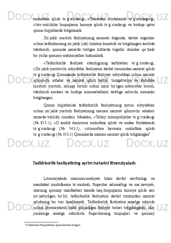 muhofaza   qilish   to`g`risida»gi,   «Tabiatdan   foydalanish   to`g`risidagi»gi,
«Iste`molchilar   huquqlarini   himoya   qilish   to`g`risida»gi   va   boshqa   qator
qonun hujjatlarida belgilanadi.
Xo`jalik   yuritish   faoliyatining   nazorati   deganda,   davlat   organlari
uchun tadbirkorning xo`jalik (ish) holatini kuzatish va belgilangan tartibda
tekshirish,   qonunda   nazarda   tutilgan   hollarda   tegishli   choralar   qo`llash
bo`yicha qonuniy imkoniyatlari tushuniladi.
«Tadbirkorlik   faoliyati   erkinligining   kafolatlari   to`g`risida»gi,
«Xo`jalik yurituvchi subyektlar faoliyatini davlat tomonidan nazorat qilish
to`g`risida»gi  Qonunlarda  tadbirkorlik faoliyati  subyektlari  uchun  nazorat
qilinuvchi   sohalar   va   nazorat   qilish   tartibi:   buxgalteriya   va   statistika
hisoboti   yuritish,   soliqqa   tortish   uchun   zarur   bo`lgan   axborotlar   berish,
tekshirish   asoslari   va   boshqa   munosabatlarni   tartibga   soluvchi   normalar
belgilangan.
Qonun   hujjatlarida   tadbirkorlik   faoliyatining   ayrim   subyektlari
uchun   xo`jalik   yuritish   faoliyatining   maxsus   nazorat   qilinuvchi   sohalari
nazarda   tutilishi   mumkin.   Masalan,   «Tabiiy   monopoliyalar   to`g`risida»gi
(№   815-1),   «O`simlik   dunyosini   muhofaza   qilish   va   undan   foydalanish
to`g`risida»gi   (№   543-1),   «Atmosfera   havosini   muhofaza   qilish
to`g`risida»gi (№ 353-1) Qonunlarda maxsus nazorat qilish belgilangan 3
.
Tadbirkorlik faoliyatining ayrim turlarini litsenziyalash .
Litsenziyalash   mazmun-mohiyati   bilan   davlat   xavfsizligi   va
mamlakat   mudofaasini   ta`minlash,   fuqarolar   salomatligi   va   ma`naviyati,
ularning   qonuniy   manfaatlari   hamda   haq-huquqlarini   himoya   qilish   sari
yo`naltirilgan   bo`lib,   tadbirkorlik   faoliyatini   davlat   tomonidan   nazorat
qilishning   bir   turi   hisoblanadi.   Tadbirkorlik   faoliyatini   amalga   oshirish
uchun   litsenziyalash   talab   qilinadigan   faoliyat   turlari   belgilanganki,   ular
jumlasiga   amalga   oshirilishi   fuqarolarning   huquqlari   va   qonuniy
3
  O'zbekiston Respublikasi qonunlaridan olingan 