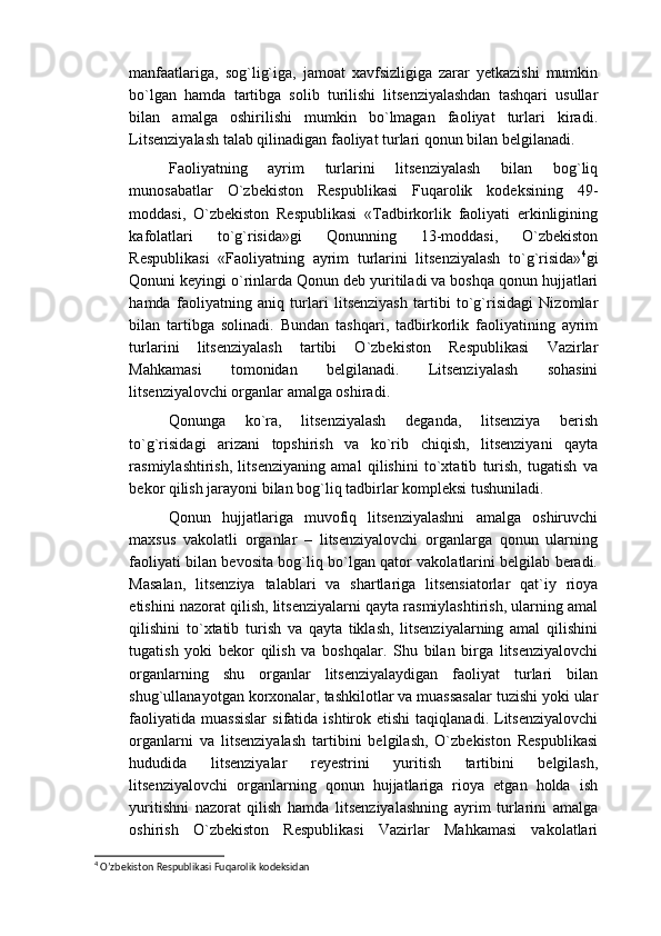 manfaatlariga,   sog`lig`iga,   jamoat   xavfsizligiga   zarar   yetkazishi   mumkin
bo`lgan   hamda   tartibga   solib   turilishi   litsenziyalashdan   tashqari   usullar
bilan   amalga   oshirilishi   mumkin   bo`lmagan   faoliyat   turlari   kiradi.
Litsenziyalash talab qilinadigan faoliyat turlari qonun bilan belgilanadi. 
Faoliyatning   ayrim   turlarini   litsenziyalash   bilan   bog`liq
munosabatlar   O`zbekiston   Respublikasi   Fuqarolik   kodeksining   49-
moddasi,   O`zbekiston   Respublikasi   «Tadbirkorlik   faoliyati   erkinligining
kafolatlari   to`g`risida»gi   Qonunning   13-moddasi,   O`zbekiston
Respublikasi   «Faoliyatning   ayrim   turlarini   litsenziyalash   to`g`risida» 4
gi
Qonuni keyingi o`rinlarda Qonun deb yuritiladi va boshqa qonun hujjatlari
hamda   faoliyatning   aniq   turlari   litsenziyash   tartibi   to`g`risidagi   Nizomlar
bilan   tartibga   solinadi.   Bundan   tashqari,   tadbirkorlik   faoliyatining   ayrim
turlarini   litsenziyalash   tartibi   O`zbekiston   Respublikasi   Vazirlar
Mahkamasi   tomonidan   belgilanadi.   Litsenziyalash   sohasini
litsenziyalovchi organlar amalga oshiradi.
Qonunga   ko`ra,   litsenziyalash   deganda,   litsenziya   berish
to`g`risidagi   arizani   topshirish   va   ko`rib   chiqish,   litsenziyani   qayta
rasmiylashtirish,   litsenziyaning   amal   qilishini   to`xtatib   turish,   tugatish   va
bekor qilish jarayoni bilan bog`liq tadbirlar kompleksi tushuniladi.
Qonun   hujjatlariga   muvofiq   litsenziyalashni   amalga   oshiruvchi
maxsus   vakolatli   organlar   –   litsenziyalovchi   organlarga   qonun   ularning
faoliyati bilan bevosita bog`liq bo`lgan qator vakolatlarini belgilab beradi.
Masalan,   litsenziya   talablari   va   shartlariga   litsensiatorlar   qat`iy   rioya
etishini nazorat qilish, litsenziyalarni qayta rasmiylashtirish, ularning amal
qilishini   to`xtatib   turish   va   qayta   tiklash,   litsenziyalarning   amal   qilishini
tugatish   yoki   bekor   qilish   va   boshqalar.   Shu   bilan   birga   litsenziyalovchi
organlarning   shu   organlar   litsenziyalaydigan   faoliyat   turlari   bilan
shug`ullanayotgan korxonalar, tashkilotlar va muassasalar tuzishi yoki ular
faoliyatida   muassislar   sifatida  ishtirok  etishi  taqiqlanadi.  Litsenziyalovchi
organlarni   va   litsenziyalash   tartibini   belgilash,   O`zbekiston   Respublikasi
hududida   litsenziyalar   reyestrini   yuritish   tartibini   belgilash,
litsenziyalovchi   organlarning   qonun   hujjatlariga   rioya   etgan   holda   ish
yuritishni   nazorat   qilish   hamda   litsenziyalashning   ayrim   turlarini   amalga
oshirish   O`zbekiston   Respublikasi   Vazirlar   Mahkamasi   vakolatlari
4
  O’zbekiston Respublikasi Fuqarolik kodeksidan 