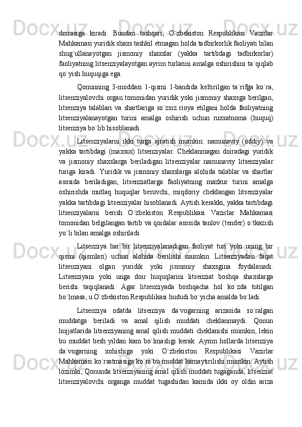 doirasiga   kiradi.   Bundan   tashqari,   O`zbekiston   Respublikasi   Vazirlar
Mahkamasi yuridik shaxs tashkil etmagan holda tadbirkorlik faoliyati bilan
shug`ullanayotgan   jismoniy   shaxslar   (yakka   tartibdagi   tadbirkorlar)
faoliyatning litsenziyalayotgan ayrim turlarini amalga oshirishini ta`qiqlab
qo`yish huquqiga ega.
Qonunning   3-moddasi   1-qismi   1-bandida   keltirilgan   ta`rifga   ko`ra,
litsenziyalovchi  organ tomonidan yuridik yoki  jismoniy shaxsga berilgan,
litsenziya   talablari   va   shartlariga   so`zsiz   rioya   etilgani   holda   faoliyatning
litsenziyalanayotgan   turini   amalga   oshirish   uchun   ruxsatnoma   (huquq)
litsenziya bo`lib hisoblanadi.
Litsenziyalarni   ikki   turga   ajratish   mumkin:   namunaviy   (oddiy)   va
yakka   tartibdagi   (maxsus)   litsenziyalar.   Cheklanmagan   doiradagi   yuridik
va   jismoniy   shaxslarga   beriladigan   litsenziyalar   namunaviy   litsenziyalar
turiga   kiradi.   Yuridik   va   jismoniy   shaxslarga   alohida   talablar   va   shartlar
asosida   beriladigan,   litsenziatlarga   faoliyatning   mazkur   turini   amalga
oshirishda   mutlaq   huquqlar   beruvchi,   miqdoriy   cheklangan   litsenziyalar
yakka tartibdagi litsenziyalar hisoblanadi. Aytish kerakki, yakka tartibdagi
litsenziyalarni   berish   O`zbekiston   Respublikasi   Vazirlar   Mahkamasi
tomonidan belgilangan tartib va qoidalar asosida tanlov (tender) o`tkazish
yo`li bilan amalga oshiriladi.
Litsenziya   har   bir   litsenziyalanadigan   faoliyat   turi   yoki   uning   bir
qismi   (qismlari)   uchun   alohida   berilishi   mumkin.   Litsenziyadan   faqat
litsenziyani   olgan   yuridik   yoki   jismoniy   shaxsgina   foydalanadi.
Litsenziyani   yoki   unga   doir   huquqlarini   litsenziat   boshqa   shaxslarga
berishi   taqiqlanadi.   Agar   litsenziyada   boshqacha   hol   ko`zda   tutilgan
bo`lmasa, u O`zbekiston Respublikasi hududi bo`yicha amalda bo`ladi.
Litsenziya   odatda   litsenziya   da`vogarning   arizasida   so`ralgan
muddatga   beriladi   va   amal   qilish   muddati   cheklanmaydi.   Qonun
hujjatlarida litsenziyaning  amal  qilish muddati  cheklanishi  mumkin, lekin
bu   muddat   besh   yildan   kam   bo`lmasligi   kerak.   Ayrim   hollarda   litsenziya
da`vogarning   xohishiga   yoki   O`zbekiston   Respublikasi   Vazirlar
Mahkamasi ko`rsatmasiga ko`ra bu muddat kamaytirilishi mumkin. Aytish
lozimki, Qonunda litsenziyaning amal qilish muddati tugaganda, litsenziat
litsenziyalovchi   organga   muddat   tugashidan   kamida   ikki   oy   oldin   ariza 