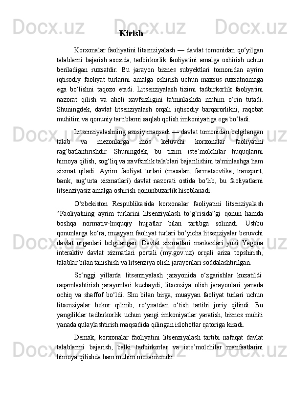                             Kirish
Korxonalar faoliyatini litsenziyalash — davlat tomonidan qo‘yilgan
talablarni   bajarish   asosida,   tadbirkorlik   faoliyatini   amalga   oshirish   uchun
beriladigan   ruxsatdir.   Bu   jarayon   biznes   subyektlari   tomonidan   ayrim
iqtisodiy   faoliyat   turlarini   amalga   oshirish   uchun   maxsus   ruxsatnomaga
ega   bo‘lishni   taqozo   etadi.   Litsenziyalash   tizimi   tadbirkorlik   faoliyatini
nazorat   qilish   va   aholi   xavfsizligini   ta'minlashda   muhim   o‘rin   tutadi.
Shuningdek,   davlat   litsenziyalash   orqali   iqtisodiy   barqarorlikni,   raqobat
muhitini va qonuniy tartiblarni saqlab qolish imkoniyatiga ega bo‘ladi.
Litsenziyalashning asosiy maqsadi — davlat tomonidan belgilangan
talab   va   mezonlarga   mos   keluvchi   korxonalar   faoliyatini
rag‘batlantirishdir.   Shuningdek,   bu   tizim   iste’molchilar   huquqlarini
himoya qilish, sog‘liq va xavfsizlik talablari bajarilishini ta'minlashga ham
xizmat   qiladi.   Ayrim   faoliyat   turlari   (masalan,   farmatsevtika,   transport,
bank,   sug‘urta   xizmatlari)   davlat   nazorati   ostida   bo‘lib,   bu   faoliyatlarni
litsenziyasiz amalga oshirish qonunbuzarlik hisoblanadi.
O‘zbekiston   Respublikasida   korxonalar   faoliyatini   litsenziyalash
“Faoliyatning   ayrim   turlarini   litsenziyalash   to‘g‘risida”gi   qonun   hamda
boshqa   normativ-huquqiy   hujjatlar   bilan   tartibga   solinadi.   Ushbu
qonunlarga ko‘ra, muayyan faoliyat turlari bo‘yicha litsenziyalar beruvchi
davlat   organlari   belgilangan.   Davlat   xizmatlari   markazlari   yoki   Yagona
interaktiv   davlat   xizmatlari   portali   (my.gov.uz)   orqali   ariza   topshirish,
talablar bilan tanishish va litsenziya olish jarayonlari soddalashtirilgan.
So‘nggi   yillarda   litsenziyalash   jarayonida   o‘zgarishlar   kuzatildi:
raqamlashtirish   jarayonlari   kuchaydi,   litsenziya   olish   jarayonlari   yanada
ochiq   va   shaffof   bo‘ldi.   Shu   bilan   birga,   muayyan   faoliyat   turlari   uchun
litsenziyalar   bekor   qilinib,   ro‘yxatdan   o‘tish   tartibi   joriy   qilindi.   Bu
yangiliklar   tadbirkorlik   uchun   yangi   imkoniyatlar   yaratish,   biznes   muhiti
yanada qulaylashtirish maqsadida qilingan islohotlar qatoriga kiradi.
Demak,   korxonalar   faoliyatini   litsenziyalash   tartibi   nafaqat   davlat
talablarini   bajarish,   balki   tadbirkorlar   va   iste’molchilar   manfaatlarini
himoya qilishda ham muhim mexanizmdir. 