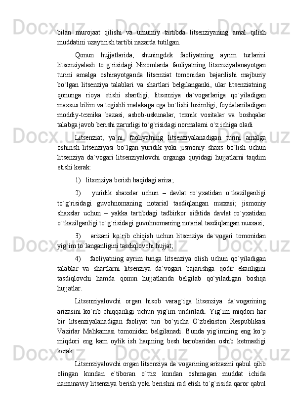 bilan   murojaat   qilishi   va   umumiy   tartibda   litsenziyaning   amal   qilish
muddatini uzaytirish tartibi nazarda tutilgan.
Qonun   hujjatlarida,   shuningdek   faoliyatning   ayrim   turlarini
litsenziyalash   to`g`risidagi   Nizomlarda   faoliyatning   litsenziyalanayotgan
turini   amalga   oshirayotganda   litsenziat   tomonidan   bajarilishi   majburiy
bo`lgan   litsenziya   talablari   va   shartlari   belgilanganki,   ular   litsenziatning
qonunga   rioya   etishi   shartligi,   litsenziya   da`vogarlariga   qo`yiladigan
maxsus bilim va tegishli malakaga ega bo`lishi lozimligi, foydalaniladigan
moddiy-texnika   bazasi,   asbob-uskunalar,   texnik   vositalar   va   boshqalar
talabga javob berishi zarurligi to`g`risidagi normalarni o`z ichiga oladi
Litsenziat,   ya`ni,   faoliyatning   litsenziyalanadigan   turini   amalga
oshirish   litsenziyasi   bo`lgan   yuridik   yoki   jismoniy   shaxs   bo`lish   uchun
litsenziya   da`vogari   litsenziyalovchi   organga   quyidagi   hujjatlarni   taqdim
etishi kerak:
1)   litsenziya berish haqidagi ariza;
2)       yuridik   shaxslar   uchun   –   davlat   ro`yxatidan   o`tkazilganligi
to`g`risidagi   guvohnomaning   notarial   tasdiqlangan   nusxasi;   jismoniy
shaxslar   uchun   –   yakka   tartibdagi   tadbirkor   sifatida   davlat   ro`yxatidan
o`tkazilganligi to`g`risidagi guvohnomaning notarial tasdiqlangan nusxasi;
3)       arizani   ko`rib   chiqish   uchun   litsenziya   da`vogari   tomonidan
yig`im to`langanligini tasdiqlovchi hujjat;
4)       faoliyatning   ayrim   turiga   litsenziya   olish   uchun   qo`yiladigan
talablar   va   shartlarni   litsenziya   da`vogari   bajarishga   qodir   ekanligini
tasdiqlovchi   hamda   qonun   hujjatlarida   belgilab   qo`yiladigan   boshqa
hujjatlar.
Litsenziyalovchi   organ   hisob   varag`iga   litsenziya   da`vogarining
arizasini   ko`rib   chiqqanligi   uchun   yig`im   undiriladi.   Yig`im   miqdori   har
bir   litsenziyalanadigan   faoliyat   turi   bo`yicha   O`zbekiston   Respublikasi
Vazirlar   Mahkamasi   tomonidan   belgilanadi.   Bunda   yig`imning   eng   ko`p
miqdori   eng   kam   oylik   ish   haqining   besh   barobaridan   oshib   ketmasligi
kerak.
Litsenziyalovchi organ litsenziya da`vogarining arizasini qabul qilib
olingan   kundan   e`tiboran   o`ttiz   kundan   oshmagan   muddat   ichida
namunaviy litsenziya berish yoki berishni rad etish to`g`risida qaror qabul 