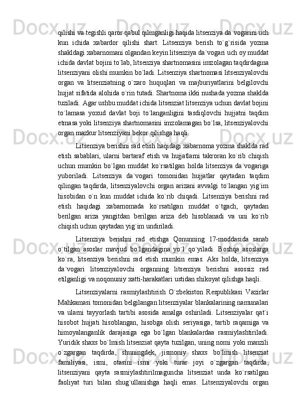 qilishi va tegishli qaror qabul qilinganligi haqida litsenziya da`vogarini uch
kun   ichida   xabardor   qilishi   shart.   Litsenziya   berish   to`g`risida   yozma
shakldagi xabarnomani olgandan keyin litsenziya da`vogari uch oy muddat
ichida davlat bojini to`lab, litsenziya shartnomasini imzolagan taqdirdagina
litsenziyani olishi mumkin bo`ladi. Litsenziya shartnomasi litsenziyalovchi
organ   va   litsenziatning   o`zaro   huquqlari   va   majburiyatlarini   belgilovchi
hujjat sifatida alohida o`rin tutadi. Shartnoma ikki nushada yozma shaklda
tuziladi. Agar ushbu muddat ichida litsenziat litsenziya uchun davlat bojini
to`lamasa   yoxud   davlat   boji   to`langanligini   tasdiqlovchi   hujjatni   taqdim
etmasa yoki litsenziya shartnomasini imzolamagan bo`lsa, litsenziyalovchi
organ mazkur litsenziyani bekor qilishga haqli.
Litsenziya berishni rad etish haqidagi xabarnoma yozma shaklda rad
etish   sabablari,   ularni   bartaraf   etish   va   hujjatlarni   takroran   ko`rib   chiqish
uchun   mumkin   bo`lgan   muddat   ko`rsatilgan   holda   litsenziya   da`vogariga
yuboriladi.   Litsenziya   da`vogari   tomonidan   hujjatlar   qaytadan   taqdim
qilingan   taqdirda,   litsenziyalovchi   organ   arizani   avvalgi   to`langan   yig`im
hisobidan   o`n   kun   muddat   ichida   ko`rib   chiqadi.   Litsenziya   berishni   rad
etish   haqidagi   xabarnomada   ko`rsatilgan   muddat   o`tgach,   qaytadan
berilgan   ariza   yangitdan   berilgan   ariza   deb   hisoblanadi   va   uni   ko`rib
chiqish uchun qaytadan yig`im undiriladi.
Litsenziya   berishni   rad   etishga   Qonunning   17-moddasida   sanab
o`tilgan   asoslar   mavjud   bo`lgandagina   yo`l   qo`yiladi.   Boshqa   asoslarga
ko`ra,   litsenziya   berishni   rad   etish   mumkin   emas.   Aks   holda,   litsenziya
da`vogari   litsenziyalovchi   organning   litsenziya   berishni   asossiz   rad
etilganligi va noqonuniy xatti-harakatlari ustidan shikoyat qilishga haqli.
Litsenziyalarni   rasmiylashtirish   O`zbekiston   Respublikasi   Vazirlar
Mahkamasi tomonidan belgilangan litsenziyalar blankalarining namunalari
va   ularni   tayyorlash   tartibi   asosida   amalga   oshiriladi.   Litsenziyalar   qat`i
hisobot   hujjati   hisoblangan,   hisobga   olish   seriyasiga,   tartib   raqamiga   va
himoyalanganlik   darajasiga   ega   bo`lgan   blankalardaa   rasmiylashtiriladi.
Yuridik shaxs bo`lmish litsenziat qayta tuzilgan, uning nomi yoki manzili
o`zgargan   taqdirda,   shuningdek,   jismoniy   shaxs   bo`lmish   litsenziat
familiyasi,   ismi,   otasini   ismi   yoki   turar   joyi   o`zgargan   taqdirda,
litsenziyani   qayta   rasmiylashtirilmaguncha   litsenziat   unda   ko`rsatilgan
faoliyat   turi   bilan   shug`ullanishga   haqli   emas.   Litsenziyalovchi   organ 