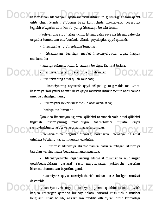 litsenziatdan litsenziyani  qayta rasmiylashtirish to`g`risidagi  arizani qabul
qilib   olgan   kundan   e`tiboran   besh   kun   ichida   litsenziyalar   reyestriga
tegishli o`zgartirishlar kiritib, yangi litsenziya berishi lozim.
Faoliyatning aniq turlari uchun litsenziyalar reyestri litsenziyalovchi
organlar tomonidan olib boriladi. Ularda quyidagilar qayd qilinadi:
-   litsenziatlar to`g`risida ma`lumotlar;
-     litsenziyani   berishga   mas`ul   litsenziyalovchi   organ   haqida
ma`lumotlar;
-  amalga oshirish uchun litsenziya berilgan faoliyat turlari;
-  litsenziyaning tartib raqami va berish sanasi;
-  litsenziyaning amal qilish muddati;
-       litsenziyaning   reyestrda   qayd   etilganligi   to`g`risida   ma`lumot,
litsenziya faoliyatini to`xtatish va qayta rasmiylashtirish uchun asos hamda
amalga oshirilgan sana;
-   litsenziyani bekor qilish uchun asoslar va sana;
-   boshqa ma`lumotlar.
Qonunda litsenziyaning amal qilishini to`xtatish yoki amal qilishini
tugatish   litsenziyaning   mavjudligini   tasdiqlovchi   hujjatni   qayta
rasmiylashtirish tartibi va asoslari nazarda tutilgan.
Litsenziyalovchi   organlar   quyidagi   holatlarda   litsenziyaning   amal
qilishini to`xtatib turish huquqiga egadirlar:
-         litsenziat   litsenziya   shartnomasida   nazarda   tutilgan   litsenziya
talablari va shartlarini buzganligi aniqlanganda;
-     litsenziyalovchi   organlarning   litsenziat   zimmasiga   aniqlangan
qoidabuzarliklarni   bartaraf   etish   majburiyatini   yuklovchi   qarorlari
litsenziat tomonidan bajarilmaganda;
-   litsenziyani   qayta   rasmiylashtirish   uchun   zarur   bo`lgan   muddat
davomida.
Litsenziyalovchi   organ   litsenziyaning   amal   qilishini   to`xtatib   turish
haqida   chiqargan   qarorida   bunday   holatni   bartaraf   etish   uchun   muddat
belgilashi   shart   bo`lib,   ko`rsatilgan   muddat   olti   oydan   oshib   ketmasligi 