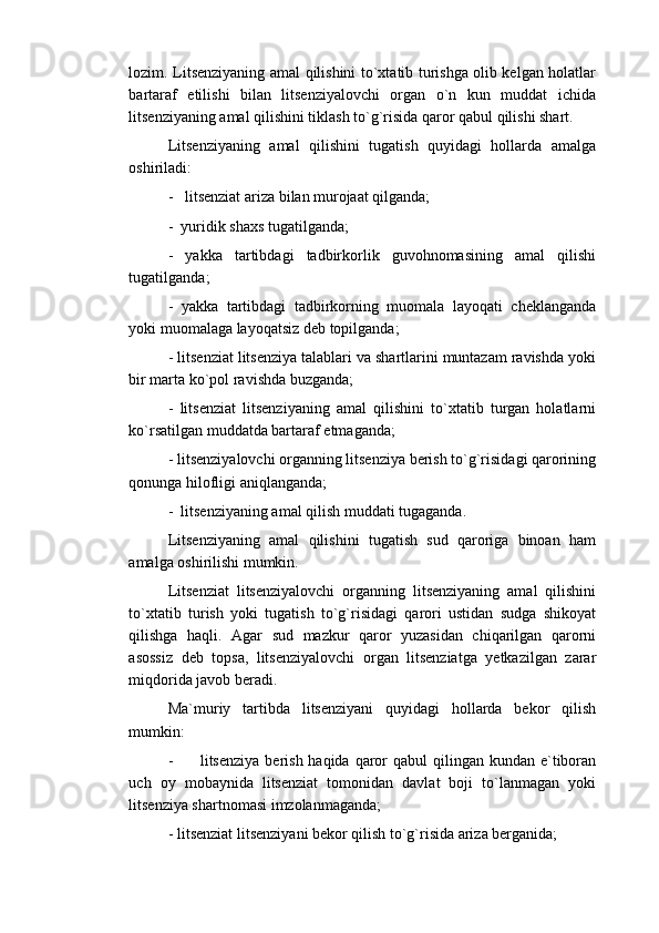 lozim. Litsenziyaning amal qilishini to`xtatib turishga olib kelgan holatlar
bartaraf   etilishi   bilan   litsenziyalovchi   organ   o`n   kun   muddat   ichida
litsenziyaning amal qilishini tiklash to`g`risida qaror qabul qilishi shart.
Litsenziyaning   amal   qilishini   tugatish   quyidagi   hollarda   amalga
oshiriladi:
-   litsenziat ariza bilan murojaat qilganda;
-  yuridik shaxs tugatilganda;
-   yakka   tartibdagi   tadbirkorlik   guvohnomasining   amal   qilishi
tugatilganda;
-   yakka   tartibdagi   tadbirkorning   muomala   layoqati   cheklanganda
yoki muomalaga layoqatsiz deb topilganda;
- litsenziat litsenziya talablari va shartlarini muntazam ravishda yoki
bir marta ko`pol ravishda buzganda;
-   litsenziat   litsenziyaning   amal   qilishini   to`xtatib   turgan   holatlarni
ko`rsatilgan muddatda bartaraf etmaganda;
- litsenziyalovchi organning litsenziya berish to`g`risidagi qarorining
qonunga hilofligi aniqlanganda;
-  litsenziyaning amal qilish muddati tugaganda.
Litsenziyaning   amal   qilishini   tugatish   sud   qaroriga   binoan   ham
amalga oshirilishi mumkin.
Litsenziat   litsenziyalovchi   organning   litsenziyaning   amal   qilishini
to`xtatib   turish   yoki   tugatish   to`g`risidagi   qarori   ustidan   sudga   shikoyat
qilishga   haqli.   Agar   sud   mazkur   qaror   yuzasidan   chiqarilgan   qarorni
asossiz   deb   topsa,   litsenziyalovchi   organ   litsenziatga   yetkazilgan   zarar
miqdorida javob beradi.
Ma`muriy   tartibda   litsenziyani   quyidagi   hollarda   bekor   qilish
mumkin:
-         litsenziya  berish haqida qaror  qabul  qilingan kundan e`tiboran
uch   oy   mobaynida   litsenziat   tomonidan   davlat   boji   to`lanmagan   yoki
litsenziya shartnomasi imzolanmaganda;
- litsenziat litsenziyani bekor qilish to`g`risida ariza berganida; 