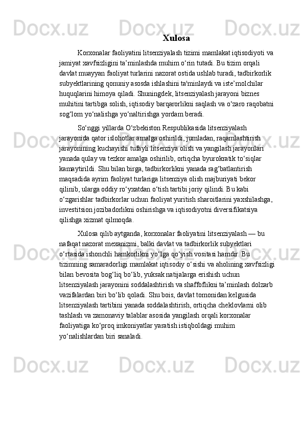 Xulosa
Korxonalar faoliyatini litsenziyalash tizimi mamlakat iqtisodiyoti va
jamiyat xavfsizligini ta’minlashda muhim o‘rin tutadi. Bu tizim orqali 
davlat muayyan faoliyat turlarini nazorat ostida ushlab turadi, tadbirkorlik 
subyektlarining qonuniy asosda ishlashini ta'minlaydi va iste’molchilar 
huquqlarini himoya qiladi. Shuningdek, litsenziyalash jarayoni biznes 
muhitini tartibga solish, iqtisodiy barqarorlikni saqlash va o‘zaro raqobatni
sog‘lom yo‘nalishga yo‘naltirishga yordam beradi.
So‘nggi yillarda O‘zbekiston Respublikasida litsenziyalash 
jarayonida qator islohotlar amalga oshirildi, jumladan, raqamlashtirish 
jarayonining kuchayishi tufayli litsenziya olish va yangilash jarayonlari 
yanada qulay va tezkor amalga oshirilib, ortiqcha byurokratik to‘siqlar 
kamaytirildi. Shu bilan birga, tadbirkorlikni yanada rag‘batlantirish 
maqsadida ayrim faoliyat turlariga litsenziya olish majburiyati bekor 
qilinib, ularga oddiy ro‘yxatdan o‘tish tartibi joriy qilindi. Bu kabi 
o‘zgarishlar tadbirkorlar uchun faoliyat yuritish sharoitlarini yaxshilashga, 
investitsion jozibadorlikni oshirishga va iqtisodiyotni diversifikatsiya 
qilishga xizmat qilmoqda.
Xulosa qilib aytganda, korxonalar faoliyatini litsenziyalash — bu 
nafaqat nazorat mexanizmi, balki davlat va tadbirkorlik subyektlari 
o‘rtasida ishonchli hamkorlikni yo‘lga qo‘yish vositasi hamdir. Bu 
tizimning samaradorligi mamlakat iqtisodiy o‘sishi va aholining xavfsizligi
bilan bevosita bog‘liq bo‘lib, yuksak natijalarga erishish uchun 
litsenziyalash jarayonini soddalashtirish va shaffoflikni ta’minlash dolzarb 
vazifalardan biri bo‘lib qoladi. Shu bois, davlat tomonidan kelgusida 
litsenziyalash tartibini yanada soddalashtirish, ortiqcha cheklovlarni olib 
tashlash va zamonaviy talablar asosida yangilash orqali korxonalar 
faoliyatiga ko‘proq imkoniyatlar yaratish istiqboldagi muhim 
yo‘nalishlardan biri sanaladi. 