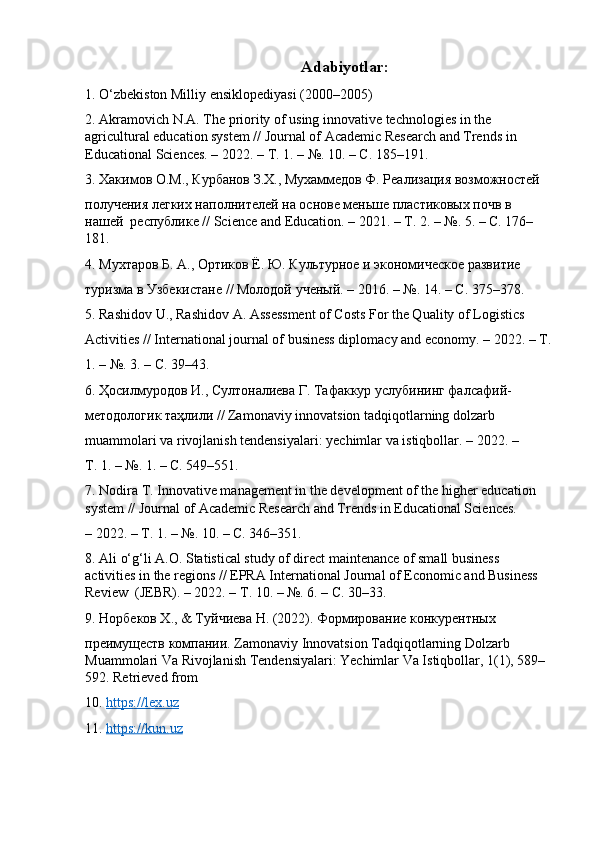 Adabiyotlar:
1. O‘zbekiston Milliy ensiklopediyasi (2000–2005) 
2. Akramovich N.A. The priority of using innovative technologies in the 
agricultural education system // Journal of Academic Research and Trends in 
Educational Sciences. – 2022. –  Т . 1. – №.  10. – С. 185–191. 
3. Хакимов О.М., Курбанов З.Х., Мухаммедов Ф. Реализация возможностей  
получения легких наполнvелей на основе меньше пластиковых почв в 
нашей  республике //  Science   and   Education . – 2021. – Т. 2. – №. 5. – С. 176–
181. 
4. Мухтаров Б. А., Ортиков Ё. Ю. Культурное и экономKеское развvие  
туризма в Узбекистане // Молодой ученый. – 2016. – №.  14. –  С . 375–378. 
5. Rashidov U., Rashidov A. Assessment of Costs For the Quality of Logistics  
Activities // International journal of business diplomacy and economy. – 2022. –  Т .
1. – №. 3. – С. 39–43. 
6. Ҳосилмуродов И., Султоналиева Г. Тафаккур услубooг фалсафий- 
методологик таҳлили // Zamonaviy innovatsion tadqiqotlarning dolzarb  
muammolari va rivojlanish tendensiyalari: yechimlar va istiqbollar. – 2022. –  
Т . 1. – №. 1. –  С . 549–551. 
7. Nodira T. Innovative management in the development of the higher education 
system // Journal of Academic Research and Trends in Educational Sciences.  
–   2022. –  Т . 1. – №. 10. –  С . 346–351. 
8. Ali o‘g‘li A.O. Statistical study of direct maintenance of small business 
activities in the regions // EPRA International Journal of Economic and Business 
Review  (JEBR). – 2022. –  Т . 10. – №.  6. – С. 30–33. 
9. Норбеков Х., & Туйчиева Н. (2022). Формирование конкурентных  
преимуществ компани. Zamonaviy Innovatsion Tadqiqotlarning Dolzarb 
Muammolari Va Rivojlanish Tendensiyalari: Yechimlar Va Istiqbollar, 1(1), 589–
592. Retrieved from
10.  https    ://    lex    .   uz     
11.  https    ://    kun    .   uz    