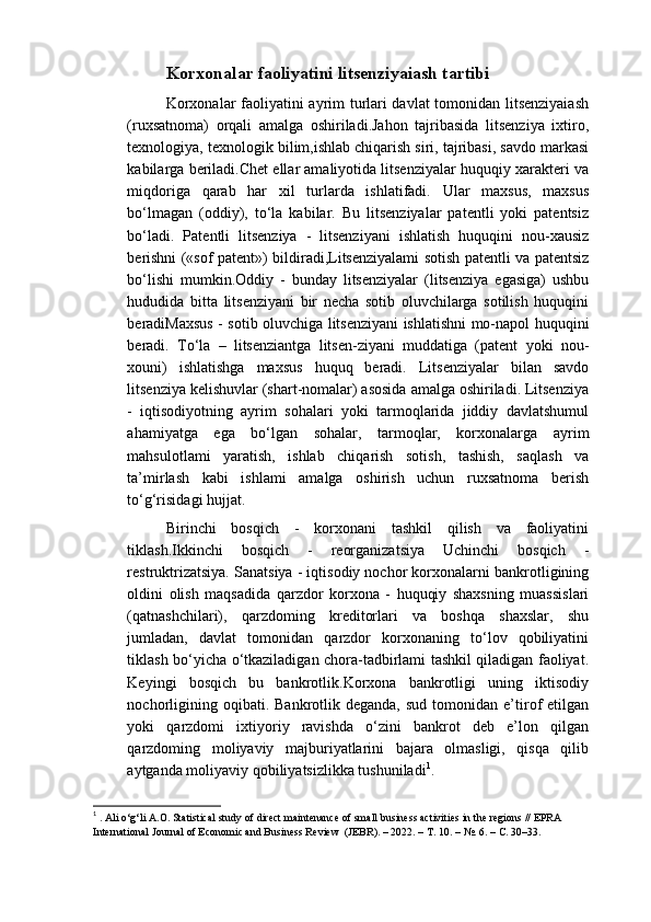 Korxonalar faoliyatini litsenziyaiash tartibi
Korxonalar faoliyatini ayrim turlari davlat  tomonidan litsenziyaiash
(ruxsatnoma)   orqali   amalga   oshiriladi.Jahon   tajribasida   litsenziya   ixtiro,
texnologiya, texnologik bilim,ishlab chiqarish siri, tajribasi, savdo markasi
kabilarga beriladi.Chet ellar amaliyotida litsenziyalar huquqiy xarakteri va
miqdoriga   qarab   har   xil   turlarda   ishlatifadi.   Ular   maxsus,   maxsus
bo‘lmagan   (oddiy),   to‘la   kabilar.   Bu   litsenziyalar   patentli   yoki   patentsiz
bo‘ladi.   Patentli   litsenziya   -   litsenziyani   ishlatish   huquqini   nou-xausiz
berishni («sof patent») bildiradi,Litsenziyalami sotish patentli va patentsiz
bo‘lishi   mumkin.Oddiy   -   bunday   litsenziyalar   (litsenziya   egasiga)   ushbu
hududida   bitta   litsenziyani   bir   necha   sotib   oluvchilarga   sotilish   huquqini
beradiMaxsus - sotib oluvchiga litsenziyani ishlatishni mo-napol huquqini
beradi.   To‘la   –   litsenziantga   litsen-ziyani   muddatiga   (patent   yoki   nou-
xouni)   ishlatishga   maxsus   huquq   beradi.   Litsenziyalar   bilan   savdo
litsenziya kelishuvlar (shart-nomalar) asosida amalga oshiriladi. Litsenziya
-   iqtisodiyotning   ayrim   sohalari   yoki   tarmoqlarida   jiddiy   davlatshumul
ahamiyatga   ega   bo‘lgan   sohalar,   tarmoqlar,   korxonalarga   ayrim
mahsulotlami   yaratish,   ishlab   chiqarish   sotish,   tashish,   saqlash   va
ta’mirlash   kabi   ishlami   amalga   oshirish   uchun   ruxsatnoma   berish
to‘g‘risidagi hujjat.
Birinchi   bosqich   -   korxonani   tashkil   qilish   va   faoliyatini
tiklash.Ikkinchi   bosqich   -   reorganizatsiya   Uchinchi   bosqich   -
restruktrizatsiya. Sanatsiya - iqtisodiy nochor korxonalarni bankrotligining
oldini   olish   maqsadida   qarzdor   korxona   -   huquqiy   shaxsning   muassislari
(qatnashchilari),   qarzdoming   kreditorlari   va   boshqa   shaxslar,   shu
jumladan,   davlat   tomonidan   qarzdor   korxonaning   to‘lov   qobiliyatini
tiklash bo‘yicha o‘tkaziladigan chora-tadbirlami tashkil qiladigan faoliyat.
Keyingi   bosqich   bu   bankrotlik.Korxona   bankrotligi   uning   iktisodiy
nochorligining  oqibati.  Bankrotlik  deganda,   sud  tomonidan  e’tirof   etilgan
yoki   qarzdomi   ixtiyoriy   ravishda   o‘zini   bankrot   deb   e’lon   qilgan
qarzdoming   moliyaviy   majburiyatlarini   bajara   olmasligi,   qisqa   qilib
aytganda moliyaviy qobiliyatsizlikka tushuniladi 1
.
1
 . Ali o‘g‘li A.O. Statistical study of direct maintenance of small business activities in the regions // EPRA 
International Journal of Economic and Business Review  (JEBR). – 2022. –  Т . 10. – №.  6. – С. 30–33.  