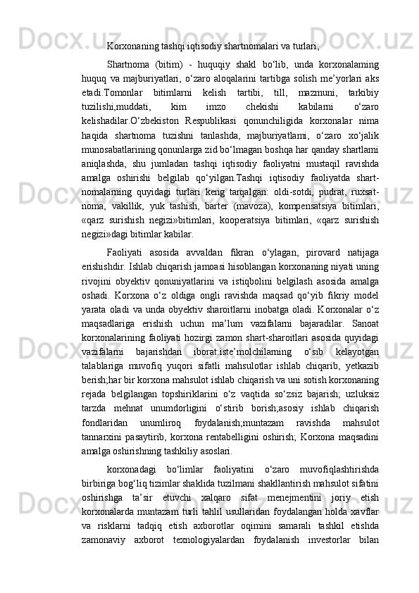 Korxonaning tashqi iqtisodiy shartnomalari va turlari;
Shartnoma   (bitim)   -   huquqiy   shakl   bo‘lib,   unda   korxonalaming
huquq   va   majburiyatlari,   o‘zaro   aloqalarini   tartibga   solish   me’yorlari   aks
etadi.Tomonlar   bitimlarni   kelish   tartibi,   till,   mazmuni,   tarkibiy
tuzilishi,muddati,   kim   imzo   chekishi   kabilarni   o‘zaro
kelishadilar.O‘zbekiston   Respublikasi   qonunchiligida   korxonalar   nima
haqida   shartnoma   tuzishni   tanlashda,   majburiyatlami,   o‘zaro   xo‘jalik
munosabatlarining qonunlarga zid bo‘lmagan boshqa har qanday shartlami
aniqlashda,   shu   jumladan   tashqi   iqtisodiy   faoliyatni   mustaqil   ravishda
amalga   oshirishi   belgilab   qo‘yilgan.Tashqi   iqtisodiy   faoliyatda   shart-
nomalarning   quyidagi   turlari   keng   tarqalgan:   oldi-sotdi,   pudrat,   ruxsat-
noma,   vakillik,   yuk   tashish,   barter   (mavoza),   kompensatsiya   bitimlari,
«qarz   surishish   negizi»bitimlari,   kooperatsiya   bitimlari,   «qarz   surishish
negizi»dagi bitimlar kabilar.
Faoliyati   asosida   avvaldan   fikran   o‘ylagan,   pirovard   natijaga
erishishdir. Ishlab chiqarish jamoasi hisoblangan korxonaning niyati uning
rivojini   obyektiv   qonuniyatlarini   va   istiqbolini   belgilash   asosida   amalga
oshadi.   Korxona   o‘z   oldiga   ongli   ravishda   maqsad   qo‘yib   fikriy   model
yarata  oladi   va  unda   obyektiv   sharoitlarni   inobatga  oladi.   Korxonalar   o‘z
maqsadlariga   erishish   uchun   ma’lum   vazifalarni   bajaradilar.   Sanoat
korxonalarining   faoliyati   hozirgi   zamon  shart-sharoitlari   asosida   quyidagi
vazifalarni   bajarishdan   iborat:iste’molchilarning   o‘sib   kelayotgan
talablariga   muvofiq   yuqori   sifatli   mahsulotlar   ishlab   chiqarib,   yetkazib
berish;har bir korxona mahsulot ishlab chiqarish va uni sotish korxonaning
rejada   belgilangan   topshiriklarini   o‘z   vaqtida   so‘zsiz   bajarish;   uzluksiz
tarzda   mehnat   unumdorligini   o‘stirib   borish;asosiy   ishlab   chiqarish
fondlaridan   unumliroq   foydalanish;muntazam   ravishda   mahsulot
tannarxini   pasaytirib,   korxona   rentabelligini   oshirish;   Korxona   maqsadini
amalga oshirishning tashkiliy asoslari.
korxonadagi   bo‘limlar   faoliyatini   o‘zaro   muvofiqlashtirishda
birbiriga bog‘liq tizimlar shaklida tuzilmani shakllantirish mahsulot sifatini
oshirishga   ta’sir   etuvchi   xalqaro   sifat   menejmentini   joriy   etish
korxonalarda   muntazam   turli   tahlil   usullaridan   foydalangan   holda   xavflar
va   risklarni   tadqiq   etish   axborotlar   oqimini   samarali   tashkil   etishda
zamonaviy   axborot   texnologiyalardan   foydalanish   investorlar   bilan 