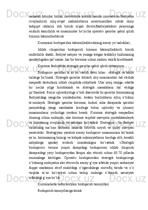 samarali  bitimlar  tuzish, investitsiya kiritish hamda innovatsion faoliyatni
rivojlantirish   oziq-ovqat   mahsulotlarini   assortimentlari   ustida   ilmiy
tadqiqot   ishlarini   olib   borish   orqali   diversifikatsiyalashuv   jarayoniga
erishish   kamchilik  va   muammolar   bo‘yicha  operativ   qarorlar   qabul   qilish
tizimini takomillashtirish
Korxonani boshqarishni takomillashtirishning asosiy yo’nalishlari;
Ishlab   chiqarishni   boshqarish   tizimini   takomillashtirib   borish
mulkchilik shakli, faoliyat natijasi va yuzaga kelgan tashkiliy tuzilmaning
qandayligidan qat’inazar, har bir korxona uchun muhim vazifa hisoblanadi
Korxona faoliyatida strategik qarorlar qabul qilish mexanizmi.
Boshqaruv qarorlari ta’sir ko‘rsatish davri bilan - strategik va taktik
turlarga bo’linadi. Strategik qarorlar dolzarb oliy muammolari hal etishda
maqsadli dasturlarni ishlab chiqishda ishlatiladi. Ular uzoq vaqtga, odatda
bir   necha   yilga   hisoblanadi   va   strategik   masalalarni   hal   etishga
qo’llaniladi. Bozor iqtisodiyotiga o’tish sharoitida bu qarorlar korxonaning
faoliyatidagi   yangicha   yondashuvlar,   keskin   burilishlarni   silliq   o’tishini
ta’minlaydi.   Strategik   qarorlar   korxona,   hudud,   soha   darajasida   qarorlar
jamiyatdagi   yangi   manbaalar   hisobiga   butun   iqtisodiy   va   ijtimoiy
muammolarni   yechishga   yordam   beradi.   Korxona   strategik   maqsadlari
shuning   uchun  muhimki,   ular   korxona   raqobat   mavqeini   mustahkamlaydi
va   biznesning   rivojlanish   yo’nalishini   ko’rsatadi.   Strategiya   –   bu   faoliyat
turlarining   ma’lum   dastasini   nazarda   tutuvchi   noyob   va   qulay   mavqeni
yaratishdir.  Strategiyani  yaratish  asosiy  boshqaruv   muammosini   ko’taradi
ya’ni, korxonaning hozirgi va kelajak imkoniyatlarini hisobga olib, kerakli
natijalarga   qanday   erishish   mumkinligini   ko’rsatadi.   «Strategik
boshqaruv»   termini   yuqori   darajadagi   boshqaruvni   ishlab   chiqarish
darajasidagi   joriy   boshqaruvdan   farqini   aks   ettirish   uchun   60-70   yillarda
muomalaga   kiritilgan.   Operativ   boshqaruvdan   strategik   boshqaruvga
o’tishning mohiyatini aks ettiruvchi asosiy g’oya sifatida yuqori raxbariyat
diqqat   markazini   atrof   muhitdagi   o’zgarishlarga   muvofiq   tarzda   va   o’z
vaqtida   ta’sir   ko’rsatish   uchun   tashqi   muhitga   o’tkazish   zaruriyati
sifatidagi g’oya bo’ldi.
Korxonalarda tadbirkorlikni boshqarish tamoyillari.
Boshqarish tamoyillariga kiradi: 