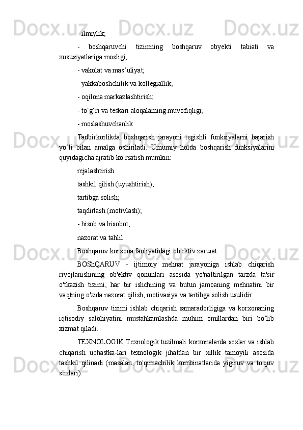 - ilmiylik;
-   boshqaruvchi   tizimning   boshqaruv   obyekti   tabiati   va
xususiyatlariga mosligi;
- vakolat va mas’uliyat;
- yakkaboshchilik va kollegiallik;
- oqilona markazlashtirish;
- to‘g‘ri va teskari aloqalaming muvofiqligi;
- moslashuvchanlik
Tadbirkorlikda   boshqarish   jarayoni   tegishli   funksiyalarni   bajarish
yo‘li   bilan   amalga   oshiriladi.   Umumiy   holda   boshqarish   funksiyalarini
quyidagicha ajratib ko’rsatish mumkin:
rejalashtirish
tashkil qilish (uyushtirish);
tartibga solish;
taqdirlash (motivlash);
- hisob va hisobot;
nazorat va tahlil.
Boshqaruv korxona faoliyatidagi ob'еktiv zarurat
BOShQARUV   -   ijtimoiy   mеhnat   jarayoniga   ishlab   chiqarish
rivojlanishining   ob'еktiv   qonunlari   asosida   yo'naltirilgan   tarzda   ta'sir
o'tkazish   tizimi,   har   bir   ishchining   va   butun   jamoaning   mеhnatini   bir
vaqtning o'zida nazorat qilish, motivasiya va tartibga solish usulidir.
Boshqaruv   tizimi   ishlab   chiqarish   samaradorligiga   va   korxonaning
iqtisodiy   salohiyatini   mustahkamlashda   muhim   omillardan   biri   bo libʻ
xizmat qiladi.
TЕXNOLOGIK Tеxnologik tuzilmali korxonalarda sеxlar va ishlab
chiqarish   uchastka-lari   tеxnologik   jihatdan   bir   xillik   tamoyili   asosida
tashkil   qilinadi   (masalan,   to'qimachilik   kombinatlarida   yigiruv   va   to'quv
sеxlari). 