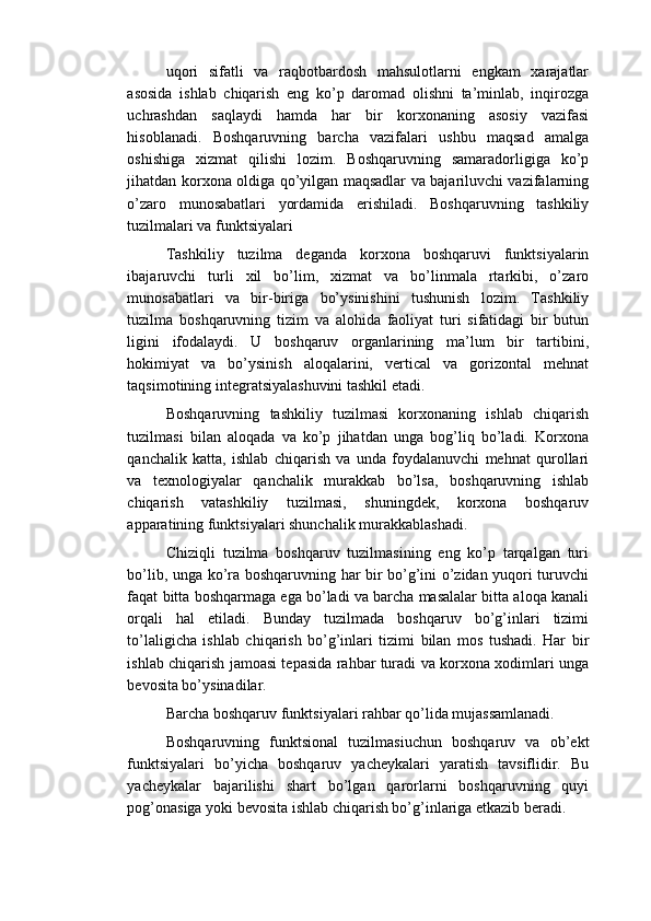 uqori   sifatli   va   raqbotbardosh   mahsulotlarni   engkam   xarajatlar
asosida   ishlab   chiqarish   eng   ko’p   daromad   olishni   ta’minlab,   inqirozga
uchrashdan   saqlaydi   hamda   har   bir   korxonaning   asosiy   vazifasi
hisoblanadi.   Boshqaruvning   barcha   vazifalari   ushbu   maqsad   amalga
oshishiga   xizmat   qilishi   lozim.   Boshqaruvning   samaradorligiga   ko’p
jihatdan korxona oldiga qo’yilgan maqsadlar va bajariluvchi vazifalarning
o’zaro   munosabatlari   yordamida   erishiladi.   Boshqaruvning   tashkiliy
tuzilmalari va funktsiyalari
Tashkiliy   tuzilma   deganda   korxona   boshqaruvi   funktsiyalarin
ibajaruvchi   turli   xil   bo’lim,   xizmat   va   bo’linmala   rtarkibi,   o’zaro
munosabatlari   va   bir-biriga   bo’ysinishini   tushunish   lozim.   Tashkiliy
tuzilma   boshqaruvning   tizim   va   alohida   faoliyat   turi   sifatidagi   bir   butun
ligini   ifodalaydi.   U   boshqaruv   organlarining   ma’lum   bir   tartibini,
hokimiyat   va   bo’ysinish   aloqalarini,   vertical   va   gorizontal   mehnat
taqsimotining integratsiyalashuvini tashkil etadi.
Boshqaruvning   tashkiliy   tuzilmasi   korxonaning   ishlab   chiqarish
tuzilmasi   bilan   aloqada   va   ko’p   jihatdan   unga   bog’liq   bo’ladi.   Korxona
qanchalik   katta,   ishlab   chiqarish   va   unda   foydalanuvchi   mehnat   qurollari
va   texnologiyalar   qanchalik   murakkab   bo’lsa,   boshqaruvning   ishlab
chiqarish   vatashkiliy   tuzilmasi,   shuningdek,   korxona   boshqaruv
apparatining funktsiyalari shunchalik murakkablashadi.
Chiziqli   tuzilma   boshqaruv   tuzilmasining   eng   ko’p   tarqalgan   turi
bo’lib, unga ko’ra boshqaruvning har bir bo’g’ini o’zidan yuqori turuvchi
faqat bitta boshqarmaga ega bo’ladi va barcha masalalar bitta aloqa kanali
orqali   hal   etiladi.   Bunday   tuzilmada   boshqaruv   bo’g’inlari   tizimi
to’laligicha   ishlab   chiqarish   bo’g’inlari   tizimi   bilan   mos   tushadi.   Har   bir
ishlab chiqarish jamoasi tepasida rahbar turadi va korxona xodimlari unga
bevosita bo’ysinadilar.
Barcha boshqaruv funktsiyalari rahbar qo’lida mujassamlanadi.
Boshqaruvning   funktsional   tuzilmasiuchun   boshqaruv   va   ob’ekt
funktsiyalari   bo’yicha   boshqaruv   yacheykalari   yaratish   tavsiflidir.   Bu
yacheykalar   bajarilishi   shart   bo’lgan   qarorlarni   boshqaruvning   quyi
pog’onasiga yoki bevosita ishlab chiqarish bo’g’inlariga etkazib beradi. 