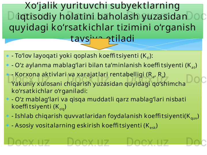 
- To‘lov  lay oqat i y ok i qoplash k oeffi t siy ent i (K
t l ):
- O‘z ay lanma mablag‘lari bilan t a’minlanish k oeffi t siy ent i (K
at )
- Korxona ak t iv lari v a x arajat lari rent abelligi (R
a , R
x )
Yak uniy  x ulosani chiqarish y uzasidan quy idagi qo‘shimcha 
k o‘rsat k ichlar o‘rganiladi:
- O‘z mablag‘lari v a qisqa muddat li qarz mablag‘lari nisbat i 
k oeffi t siy ent i (K
o‘q )
- I shlab chiqarish quv v at laridan foy dalanish k oeffi t siy ent i(K
quv )
- Asosiy  v osit alarning esk irish k oeffi t siy ent i (K
esk )X o‘jalik  y urit uv chi suby ek t larning 
iqt isodiy  holat ini baholash y uzasidan 
quy idagi k o‘rsat k ichlar t izimini o‘rganish 
t av siy a et iladi