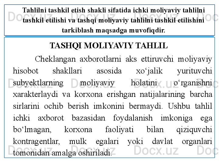 TASHQI MOLIYAVIY TAHLIL 
Ch eklangan  axborotlarni  aks  ettiruvchi  moliyaviy 
hisobot  shakllari  asosida  xo‘jalik  yurituvchi 
subyektlarning  moliyaviy  holatini  o‘rganishni 
xarakterlaydi  va  korxona  erishgan  natijalarining  barcha 
sirlarini  ochib  berish  imkonini  bermaydi.  Ushbu  tahlil 
ichki  axborot  bazasidan  foydalanish  imkoniga  ega 
bo‘lmagan,  korxona  faoliyati  bilan  qiziquvchi 
kontragentlar,  mulk  egalari  yoki  davlat  organlari 
tomonidan amalga oshiriladi. Tahlilni tashkil etish shakli sifatida ichki moliyaviy tahlilni 
tashkil etilishi va tashqi moliyaviy tahlilni tashkil etilishini 
tarkiblash maqsadga muvofiqdir.