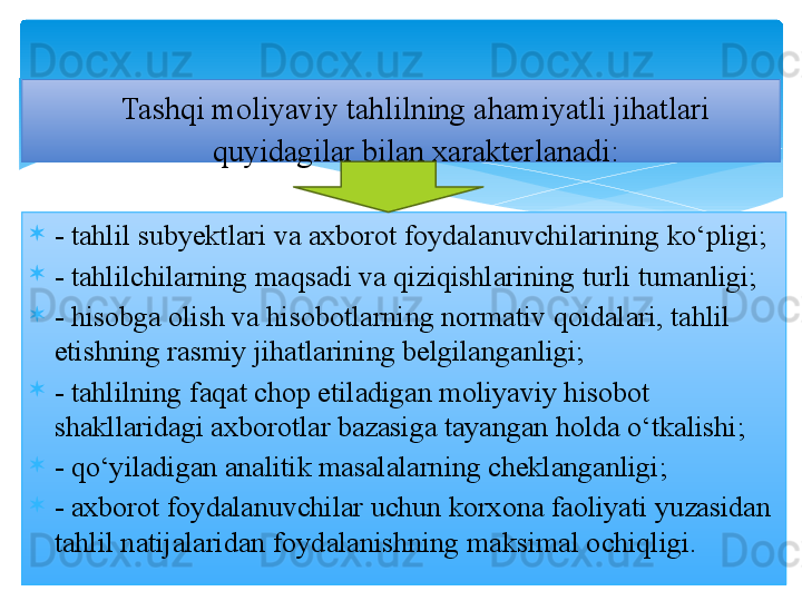 
- tahlil subyektlari va axborot foydalanuvchilarining ko‘pligi;
- tahlilchilarning maqsadi va qiziqishlarining turli tumanligi;
- hisobga olish va hisobotlarning normativ qoidalari, tahlil 
etishning rasmiy jihatlarining belgilanganligi;
- tahlilning faqat chop etiladigan moliyaviy hisobot 
shakllaridagi axborotlar bazasiga tayangan holda o‘tkalishi;
- qo‘yiladigan analitik masalalarning cheklanganligi;
- axborot foydalanuvchilar uchun korxona faoliyati yuzasidan 
tahlil natijalaridan foydalanishning maksimal ochiqligi. Tashqi moliyaviy tahlilning ahamiyatli jihatlari 
quyidagilar bilan xarakterlanadi: