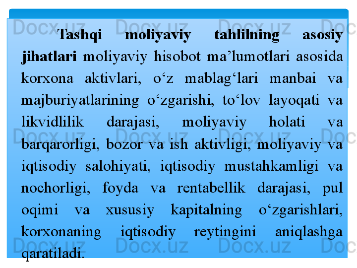Tashqi  moliyaviy  tahlilning  asosiy 
jihatlari  moliyaviy  hisobot  ma’lumotlari  asosida 
korxona  aktivlari,  o‘z  mablag‘lari  manbai  va 
majburiyatlarining  o‘zgarishi,  to‘lov  layoqati  va 
likvidlilik  darajasi,  moliyaviy  holati  va 
barqarorligi,  bozor  va  ish  aktivligi,  moliyaviy  va 
iqtisodiy  salohiyati,  iqtisodiy  mustahkamligi  va 
nochorligi,  foyda  va  rentabellik  darajasi,  pul 
oqimi  va  xususiy  kapitalning  o‘zgarishlari, 
korxonaning  iqtisodiy  reytingini  aniqlashga 
qaratiladi.