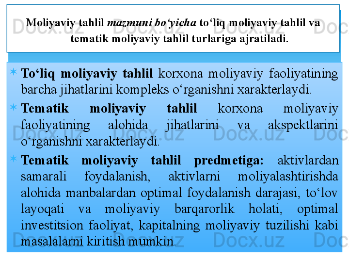
To‘liq  moliyaviy  tahlil  korxona  moliyaviy  faoliyatining 
barcha jihatlarini kompleks o‘rganishni xarakterlaydi. 
Tematik  moliyaviy  tahlil  korxona  moliyaviy 
faoliyatining  alohida  jihatlarini  va  akspektlarini 
o‘rganishni xarakterlaydi. 
Tematik  moliyaviy  tahlil  predmetiga:   aktivlardan 
samarali  foydalanish,  aktivlarni  moliyalashtirishda 
alohida  manbalardan  optimal  foydalanish  darajasi,  to‘lov 
layoqati  va  moliyaviy  barqarorlik  holati,  optimal 
investitsion  faoliyat,  kapitalning  moliyaviy  tuzilishi  kabi 
masalalarni kiritish mumkin. Moliyaviy tahlil  mazmuni bo‘yicha  to‘liq moliyaviy tahlil va 
tematik moliyaviy tahlil turlariga ajratiladi.