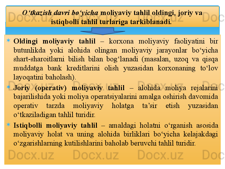 
Oldingi  moliyaviy  tahlil   –  korxona  moliyaviy  faoliyatini  bir 
butunlikda  yoki  alohida  olingan  moliyaviy  jarayonlar  bo‘yicha 
shart-sharoitlarni  bilish  bilan  bog‘lanadi  (masalan,  uzoq  va  qisqa 
muddatga  bank  kreditlarini  olish  yuzasidan  korxonaning  to‘lov 
layoqatini baholash).

Joriy  (operativ)  moliyaviy  tahlil   –  alohida  moliya  rejalarini 
bajarilishida yoki moliya operatsiyalarini amalga oshirish davomida 
operativ  tarzda  moliyaviy  holatga  ta’sir  etish  yuzasidan 
o‘tkaziladigan tahlil turidir.

Istiqbolli  moliyaviy  tahlil   –  amaldagi  holatni  o‘rganish  asosida 
moliyaviy  holat  va  uning  alohida  birliklari  bo‘yicha  kelajakdagi 
o‘zgarishlarning kutilishlarini baholab beruvchi tahlil turidir. O‘tkazish davri bo‘yicha  moliyaviy tahlil oldingi, joriy va 
istiqbolli tahlil turlariga tarkiblanadi.    