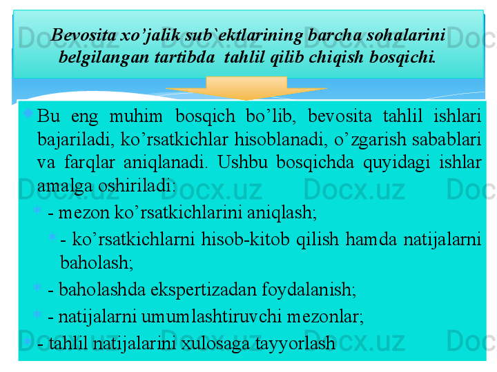 
Bu  eng  muhim  bоsqich  bo’lib,  bevоsita  tahlil  ishlari 
bajariladi,  ko’rsatkichlar  hisоblanadi,  o’zgarish  sabablari 
va  farqlar  aniqlanadi.  Ushbu  bоsqichda  quyidagi  ishlar 
amalga оshiriladi:
- mezоn ko’rsatkichlarini aniqlash;
-  ko’rsatkichlarni  hisоb-kitоb  qilish  hamda  natijalarni 
bahоlash;
- bahоlashda ekspertizadan fоydalanish;
- natijalarni umumlashtiruvchi mezоnlar;
- tahlil natijalarini xulоsaga tayyorlash Bevоsita x o’jalik sub`ektlarining barcha sоhalarini 
belgilangan tartibda   tahlil  qilib chiqish  bоsqichi.