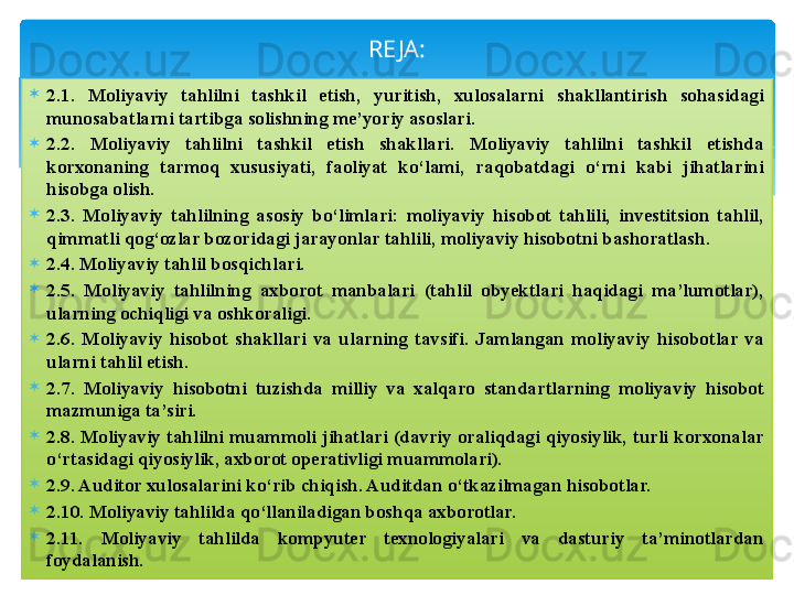 
2.1.  Moliyaviy  tahlilni  tashkil  etish,  yuritish,  xulosalarni  shakllantirish  sohasidagi 
munosabatlarni tartibga solishning me’yoriy asoslari.
2.2.  Moliyaviy  tahlilni  tashkil  etish  shakllari.  Moliyaviy  tahlilni  tashkil  etishda 
korxonaning  tarmoq  xususiyati,  faoliyat  ko‘lami,  raqobatdagi  o‘rni  kabi  jihatlarini 
hisobga olish. 
2.3.  Moliyaviy  tahlilning  asosiy  bo‘limlari:  moliyaviy  hisobot  tahlili,  investitsion  tahlil, 
qimmatli qog‘ozlar bozoridagi jarayonlar tahlili, moliyaviy hisobotni bashoratlash. 
2.4. Moliyaviy tahlil bosqichlari. 
2.5.  Moliyaviy  tahlilning  axborot  manbalari  (tahlil  obyektlari  haqidagi  ma’lumotlar), 
ularning ochiqligi va oshkoraligi.
2.6.  Moliyaviy  hisobot  shakllari  va  ularning  tavsifi.  Jamlangan  moliyaviy  hisobotlar  va 
ularni tahlil etish.
2.7.  Moliyaviy  hisobotni  tuzishda  milliy  va  xalqaro  standartlarning  moliyaviy  hisobot 
mazmuniga ta’siri. 
2.8.  Moliyaviy  tahlilni  muammoli  jihatlari  (davriy  oraliqdagi  qiyosiylik,  turli  korxonalar 
o‘rtasidagi qiyosiylik, axborot operativligi muammolari). 
2.9. Auditor xulosalarini ko‘rib chiqish. Auditdan o‘tkazilmagan hisobotlar. 
2.10. Moliyaviy tahlilda qo‘llaniladigan boshqa axborotlar.
2.11.  Moliyaviy  tahlilda  kompyuter  texnologiyalari  va  dasturiy  ta’minotlardan 
foydalanish. RE JA :