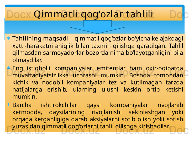 
Tahlilning maqsadi  – qimmatli qog‘ozlar bo‘yicha kelajakdagi 
xatti-harakatni  aniqlik  bilan  taxmin  qilishga  qaratilgan.  Tahlil 
qilmasdan sarmoyadorlar bozorda nima bo‘layotganligini bila 
olmaydilar. 

Eng  istiqbolli  kompaniyalar,  emitentlar  ham  oxir-oqibatda 
muvaffaqiyatsizlikka  uchrashi  mumkin.  Boshqa  tomondan 
kichik  va  noqobil  kompaniyalar  tez  va  kutilmagan  tarzda 
natijalarga  erishib‚  ularning  ulushi  keskin  ortib  ketishi 
mumkin.

Barcha  ishtirokchilar  qaysi  kompaniyalar  rivojlanib 
ketmoqda,  qaysilarining  rivojlanishi  sekinlashgan  yoki 
orqaga  ketganligiga  qarab  aksiyalarni  sotib  olish  yoki  sotish 
yuzasidan qimmatli qog‘ozlarni tahlil qilishga kirishadilar.  Qimmat li qog‘ozlar t ahlili   