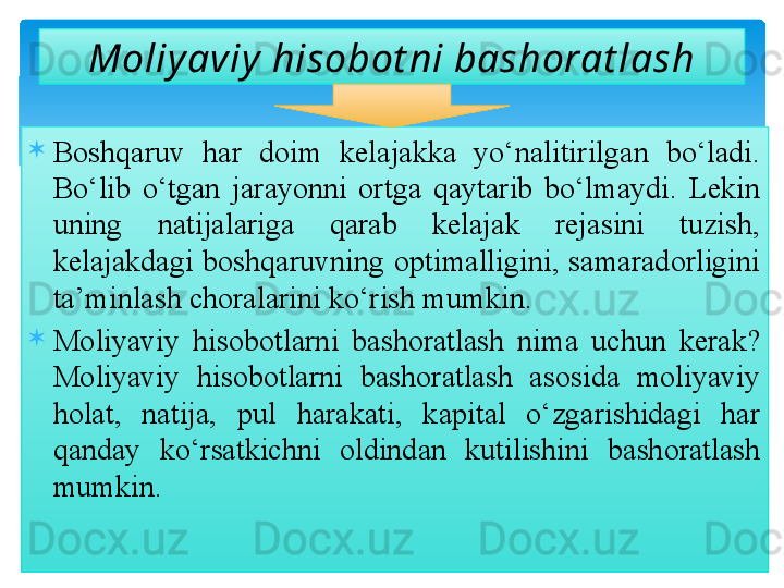 
Boshqaruv  har  doim  kelajakka  yo‘nalitirilgan  bo‘ladi. 
Bo‘lib  o‘tgan  jarayonni  ortga  qaytarib  bo‘lmaydi.  Lekin 
uning  natijalariga  qarab  kelajak  rejasini  tuzish, 
kelajakdagi  boshqaruvning  optimalligini,  samaradorligini 
ta’minlash choralarini ko‘rish mumkin.

Moliyaviy  hisobotlarni  bashoratlash  nima  uchun  kerak? 
Moliyaviy  hisobotlarni  bashoratlash  asosida  moliyaviy 
holat,  natija,  pul  harakati,  kapital  o‘zgarishidagi  har 
qanday  ko‘rsatkichni  oldindan  kutilishini  bashoratlash 
mumkin. Moliy aviy  hisobot ni bashorat lash  