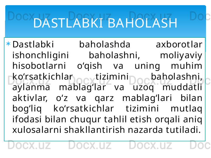 
Dast labk i  baholashda  axborot lar 
ishonchligini  baholashni,  moliy av iy  
hisobot larni  o‘qish  v a  uning  muhim 
k o‘rsat k ichlar  t izimini  baholashni, 
ay lanma  mablag‘lar  v a  uzoq  muddat li 
ak t iv lar,  o‘z  v a  qarz  mablag‘lari  bilan 
bog‘liq  k o‘rsat k ichlar  t izimini  mut laq 
ifodasi bilan chuqur t ahlil et ish orqali aniq 
xulosalarni shak llant irish nazarda t ut iladi. DA STLA BKI  BAHOLA SH