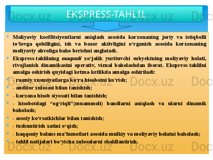 
Moliyaviy  koeffitsiyentlarni  aniqlash  asosida  korxonaning  joriy  va  istiqbolli 
to‘lovga  qobilligini,  ish  va  bozor  aktivligini  o‘rganish  asosida  korxonaning 
moliyaviy ahvoliga baho berishni anglatadi.

Ekspress-tahlilning  maqsadi   xo‘jalik  yurituvchi  subyektning  moliyaviy  holati, 
rivojlanish  dinamikasini  operativ,  vizual  baholashdan  iborat.  Ekspress-tahlilni 
amalga oshirish quyidagi ketma-ketlikda amalga oshiriladi:

- rasmiy xususiyatlarga ko‘ra hisobotni ko‘rish;

- auditor xulosasi bilan tanishish;

- korxona hisob siyosati bilan tanishish;

-  hisobotdagi  “og‘riqli”(muammoli)  bandlarni  aniqlash  va  ularni  dinamik 
baholash;

- asosiy ko‘rsatkichlar bilan tanishish;

- tushuntirish xatini o‘qish;

- haqqoniy balans ma’lumotlari asosida mulkiy va moliyaviy holatni baholash;

- tahlil natijalari bo‘yicha xulosalarni shakllantirish. EKSPRESS-TAHLI L    