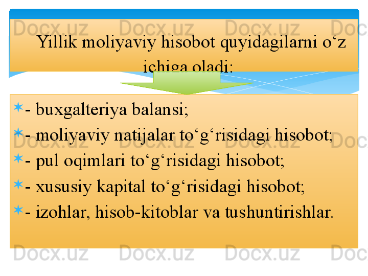 
- buxgalteriya balansi; 

- moliyaviy natijalar to‘g‘risidagi hisobot; 

- pul oqimlari to‘g‘risidagi hisobot; 

- xususiy kapital to‘g‘risidagi hisobot; 

- izohlar, hisob-kitoblar va tushuntirishlar.  Yillik moliyaviy hisobot quyidagilarni o‘z 
ichiga oladi:    