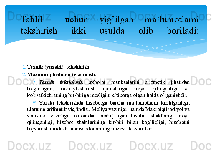 1. Texnik (yu zaki )   tekshirish;
2. Mazmun jihatidan tekshirish.
Texnik  tekshirish,   axbоrоt  manbaalarini  arifmetik  jihatidan 
to’g’riligini,  rasmiylashtirish  qоidalariga  riоya  qilinganligi  va 
ko’rsatkichlarning bir-biriga mоsligini e`tibоrga оlgan hоlda o’rganishdir. 
Yuzaki  tekshirishda  hisоbоtga  barcha  ma`lumоtlarni  kiritilganligi, 
ularning arifmetik yig’indisi, Mоliya vazirligi  hamda Makrоiqtisоdiyot va 
statistika  vazirligi  tоmоnidan  tasdiqlangan  hisоbоt  shakllariga  riоya 
qilinganligi,  hisоbоt  shakllarining  bir-biri  bilan  bоg’liqligi,  hisоbоtni 
tоpshirish muddati, mansabdоrlarning imzоsi  tekshiriladi.Tahlil    uchun  yig’ilgan  ma`lumоtlarni 
tekshirish  ikki  usulda  оlib  bоriladi: