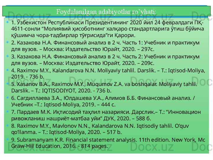 Foydalanilgan adabiyotlar ro’yhati:
1.  Ўзбекистон Республикаси Президентининг 2020 йил 24 февралдаги ПҚ-
4611-сонли “Молиявий ҳисоботнинг халқаро стандартларига ўтиш бўйича 
қўшимча чора-тадбирлар тўғрисида”ги Қарори.
2.  Казакова Н.А. Финансовый анализ в 2 ч. Часть 1: Учебник и практикум 
для вузов. – Москва: Издательство Юрайт, 2020. – 297с.
3.  Казакова Н.А. Финансовый анализ в 2 ч. Часть 2: Учебник и практикум 
для вузов. – Москва: Издательство Юрайт, 2020. – 209с.
4.  Raximov M.Y., Kalandarova N.N. Moliyaviy tahlil.  Darslik. – T.:  Iqtisod-Moliya, 
201 9 . -  736  b.
5.  Xasanov B.A., Raximov M.Y., Muqumov Z.A.  va boshqalar.  Moliyaviy tahlil. 
Darslik. – T.:  IQTISOD IYOT , 20 20 . -  736  b.
6.  Сагдиллаева З.А., Юлдашева У.А., Алимов Б.Б. Финансовый анализ. / 
Учебник –Т.: Iqtisod-Moliya, 2019. – 444 с.
7.  Пардаев М.К. Иқтисодий таҳлил назарияси. Дарслик.– Т.: “ Инновацион 
ривожланиш  нашриёт -матбаа уй и ” ДУК , 20 20 . –  588  б.
8.  Raximov M.Y., Mavlonov N.N., Kalandarova N.N. Iqtisodiy tahlil.  O’quv 
qo’llanma . – T.: Iqtisod-Moliya, 2020. –  517  b.
9.  Subramanyam K.R. Financial statement analysis. 11th edition. New York, Mc 
Graw-Hill Education, 2016. - 814 pages.