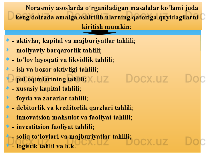
- aktivlar, kapital va majburiyatlar tahlili;
- moliyaviy barqarorlik tahlili;
- to‘lov layoqati va likvidlik tahlili;
- ish va bozor aktivligi tahlili;
- pul oqimlarining tahlili;
- xususiy kapital tahlili;
- foyda va zararlar tahlili;
- debitorlik va kreditorlik qarzlari tahlili;
- innovatsion mahsulot va faoliyat tahlili;
- investitsion faoliyat tahlili;
- soliq to‘lovlari va majburiyatlar tahlili;
- logistik tahlil va h.k.  Norasmiy asoslarda o‘rganiladigan masalalar ko‘lami juda 
keng doirada amalga oshirilib ularning qatoriga quyidagilarni 
kiritish mumkin: