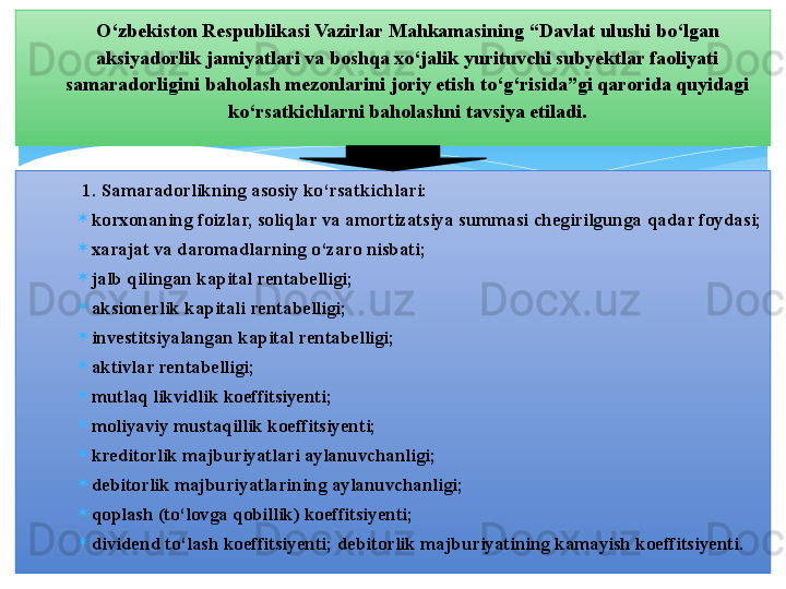 1. Samaradorlikning asosiy ko‘rsatkichlari: 
korxonaning foizlar, soliqlar va amortizatsiya summasi chegirilgunga qadar foydasi; 
xarajat va daromadlarning o‘zaro nisbati;
jalb qilingan kapital rentabelligi; 
aksionerlik kapitali rentabelligi; 
investitsiyalangan kapital rentabelligi; 
aktivlar rentabelligi; 
mutlaq likvidlik koeffitsiyenti; 
moliyaviy mustaqillik koeffitsiyenti; 
kreditorlik majburiyatlari aylanuvchanligi; 
debitorlik majburiyatlarining aylanuvchanligi; 
qoplash (to‘lovga qobillik) koeffitsiyenti; 
dividend to‘lash koeffitsiyenti; debitorlik majburiyatining kamayish koeffitsiyenti.  O‘zbekiston Respublikasi Vazirlar Mahkamasining “Davlat ulushi bo‘lgan 
aksiyadorlik jamiyatlari va boshqa xo‘jalik yurituvchi subyektlar faoliyati 
samaradorligini baholash mezonlarini joriy etish to‘g‘risida”gi qarorida quyidagi 
ko‘rsatkichlarni baholashni tavsiya etiladi.