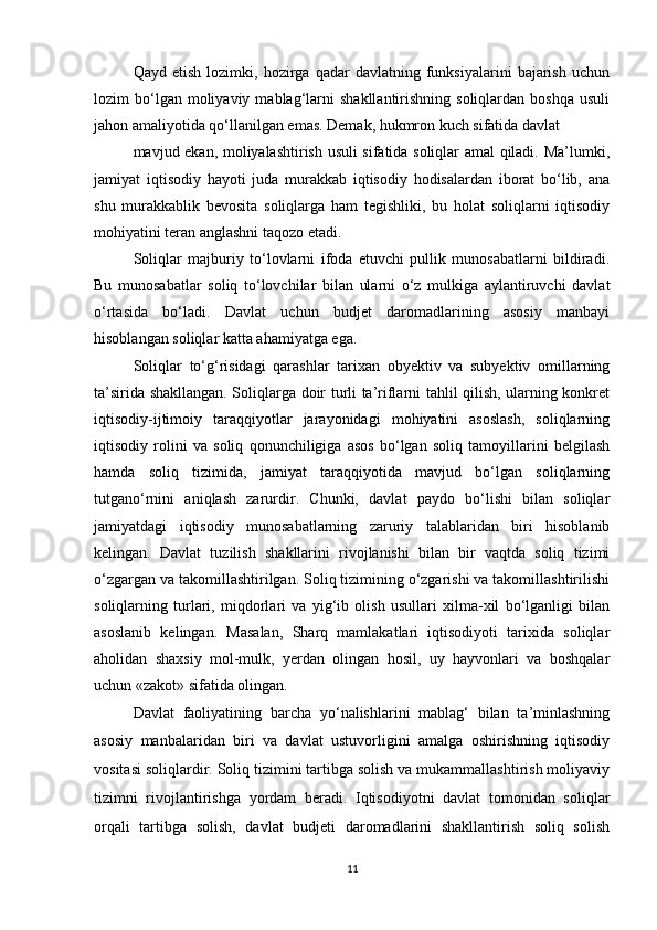 Qayd   etish   lozimki,   hozirga  qadar   davlatning  funksiyalarini   bajarish   uchun
lozim   bo‘lgan  moliyaviy  mablag‘larni   shakllantirishning  soliqlardan  boshqa   usuli
jahon amaliyotida qo‘llanilgan emas. Demak, hukmron kuch sifatida davlat
mavjud ekan, moliyalashtirish usuli sifatida soliqlar amal qiladi. Ma’lumki,
jamiyat   iqtisodiy   hayoti   juda   murakkab   iqtisodiy   hodisalardan   iborat   bo‘lib,   ana
shu   murakkablik   bevosita   soliqlarga   ham   tegishliki,   bu   holat   soliqlarni   iqtisodiy
mohiyatini teran anglashni taqozo etadi. 
Soliqlar   majburiy   to‘lovlarni   ifoda   etuvchi   pullik   munosabatlarni   bildiradi.
Bu   munosabatlar   soliq   to‘lovchilar   bilan   ularni   o‘z   mulkiga   aylantiruvchi   davlat
o‘rtasida   bo‘ladi.   Davlat   uchun   budjet   daromadlarining   asosiy   manbayi
hisoblangan soliqlar katta ahamiyatga ega.
Soliqlar   to‘g‘risidagi   qarashlar   tarixan   obyektiv   va   subyektiv   omillarning
ta’sirida shakllangan. Soliqlarga doir turli ta’riflarni tahlil qilish, ularning konkret
iqtisodiy-ijtimoiy   taraqqiyotlar   jarayonidagi   mohiyatini   asoslash,   soliqlarning
iqtisodiy   rolini   va   soliq   qonunchiligiga   asos   bo‘lgan   soliq   tamoyillarini   belgilash
hamda   soliq   tizimida,   jamiyat   taraqqiyotida   mavjud   bo‘lgan   soliqlarning
tutgano‘rnini   aniqlash   zarurdir.   Chunki,   davlat   paydo   bo‘lishi   bilan   soliqlar
jamiyatdagi   iqtisodiy   munosabatlarning   zaruriy   talablaridan   biri   hisoblanib
kelingan.   Davlat   tuzilish   shakllarini   rivojlanishi   bilan   bir   vaqtda   soliq   tizimi
o‘zgargan va takomillashtirilgan. Soliq tizimining o‘zgarishi va takomillashtirilishi
soliqlarning   turlari,   miqdorlari   va   yig‘ib   olish   usullari   xilma-xil   bo‘lganligi   bilan
asoslanib   kelingan.   Masalan,   Sharq   mamlakatlari   iqtisodiyoti   tarixida   soliqlar
aholidan   shaxsiy   mol-mulk,   yerdan   olingan   hosil,   uy   hayvonlari   va   boshqalar
uchun «zakot» sifatida olingan. 
Davlat   faoliyatining   barcha   yo‘nalishlarini   mablag‘   bilan   ta’minlashning
asosiy   manbalaridan   biri   va   davlat   ustuvorligini   amalga   oshirishning   iqtisodiy
vositasi soliqlardir. Soliq tizimini tartibga solish va mukammallashtirish moliyaviy
tizimni   rivojlantirishga   yordam   beradi.   Iqtisodiyotni   davlat   tomonidan   soliqlar
orqali   tartibga   solish,   davlat   budjeti   daromadlarini   shakllantirish   soliq   solish
11 