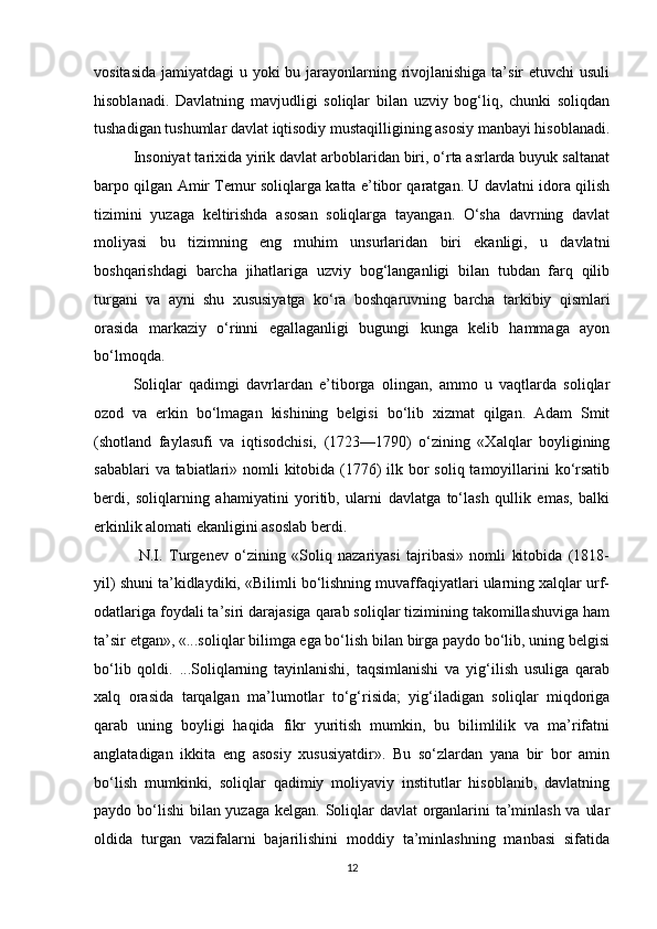vositasida jamiyatdagi  u yoki  bu jarayonlarning rivojlanishiga ta’sir  etuvchi  usuli
hisoblanadi.   Davlatning   mavjudligi   soliqlar   bilan   uzviy   bog‘liq,   chunki   soliqdan
tushadigan tushumlar davlat iqtisodiy mustaqilligining asosiy manbayi hisoblanadi.
Insoniyat tarixida yirik davlat arboblaridan biri, o‘rta asrlarda buyuk saltanat
barpo qilgan Amir Temur soliqlarga katta e’tibor qaratgan. U davlatni idora qilish
tizimini   yuzaga   keltirishda   asosan   soliqlarga   tayangan.   O‘sha   davrning   davlat
moliyasi   bu   tizimning   eng   muhim   unsurlaridan   biri   ekanligi,   u   davlatni
boshqarishdagi   barcha   jihatlariga   uzviy   bog‘langanligi   bilan   tubdan   farq   qilib
turgani   va   ayni   shu   xususiyatga   ko‘ra   boshqaruvning   barcha   tarkibiy   qismlari
orasida   markaziy   o‘rinni   egallaganligi   bugungi   kunga   kelib   hammaga   ayon
bo‘lmoqda. 
Soliqlar   qadimgi   davrlardan   e’tiborga   olingan,   ammo   u   vaqtlarda   soliqlar
ozod   va   erkin   bo‘lmagan   kishining   belgisi   bo‘lib   xizmat   qilgan.   Adam   Smit
(shotland   faylasufi   va   iqtisodchisi,   (1723—1790)   o‘zining   «Xalqlar   boyligining
sabablari  va tabiatlari» nomli  kitobida (1776)  ilk bor soliq tamoyillarini  ko‘rsatib
berdi,   soliqlarning   ahamiyatini   yoritib,   ularni   davlatga   to‘lash   qullik   emas,   balki
erkinlik alomati ekanligini asoslab berdi.
  N.I.   Turgenev   o‘zining   «Soliq   nazariyasi   tajribasi»   nomli   kitobida   (1818-
yil) shuni ta’kidlaydiki, «Bilimli bo‘lishning muvaffaqiyatlari ularning xalqlar urf-
odatlariga foydali ta’siri darajasiga qarab soliqlar tizimining takomillashuviga ham
ta’sir etgan», «...soliqlar bilimga ega bo‘lish bilan birga paydo bo‘lib, uning belgisi
bo‘lib   qoldi.   ...Soliqlarning   tayinlanishi,   taqsimlanishi   va   yig‘ilish   usuliga   qarab
xalq   orasida   tarqalgan   ma’lumotlar   to‘g‘risida;   yig‘iladigan   soliqlar   miqdoriga
qarab   uning   boyligi   haqida   fikr   yuritish   mumkin,   bu   bilimlilik   va   ma’rifatni
anglatadigan   ikkita   eng   asosiy   xususiyatdir».   Bu   so‘zlardan   yana   bir   bor   amin
bo‘lish   mumkinki,   soliqlar   qadimiy   moliyaviy   institutlar   hisoblanib,   davlatning
paydo bo‘lishi  bilan yuzaga kelgan. Soliqlar davlat  organlarini  ta’minlash va ular
oldida   turgan   vazifalarni   bajarilishini   moddiy   ta’minlashning   manbasi   sifatida
12 