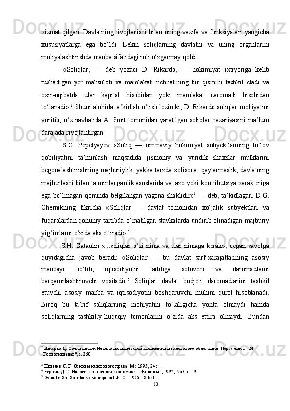 xizmat qilgan. Davlatning rivojlanishi bilan uning vazifa va funksiyalari yangicha
xususiyatlarga   ega   bo‘ldi.   Lekin   soliqlarning   davlatni   va   uning   organlarini
moliyalashtirishda manba sifatidagi roli o‘zgarmay qoldi.
  «Soliqlar,   —   deb   yozadi   D.   Rikardo,   —   hokimiyat   ixtiyoriga   kelib
tushadigan   yer   mahsuloti   va   mamlakat   mehnatining   bir   qismini   tashkil   etadi   va
oxir-oqibatda   ular   kapital   hisobidan   yoki   mamlakat   daromadi   hisobidan
to‘lanadi». 2
  Shuni alohida ta’kidlab o‘tish lozimki, D. Rikardo soliqlar mohiyatini
yoritib,   o‘z   navbatida   A.  Smit   tomonidan   yaratilgan   soliqlar   nazariyasini   ma’lum
darajada rivojlantirgan.
  S.G.   Pepelyayev   «Soliq   —   ommaviy   hokimiyat   subyektlarining   to‘lov
qobiliyatini   ta’minlash   maqsadida   jismoniy   va   yuridik   shaxslar   mulklarini
begonalashtirishning majburiylik, yakka tarzda xolisona, qaytarmaslik, davlatning
majburlashi bilan ta’minlanganlik asoslarida va jazo yoki kontributsiya xarakteriga
ega bo‘lmagan qonunda belgilangan yagona shaklidir» 3
  — deb, ta’kidlagan. D.G.
Chernikning   fikricha   «Soliqlar   —   davlat   tomonidan   xo‘jalik   subyektlari   va
fuqarolardan qonuniy tartibda o‘rnatilgan stavkalarda undirib olinadigan majburiy
yig‘imlarni o‘zida aks ettiradi». 4
  S.H.   Gataulin  «...soliqlar   o‘zi   nima   va  ular   nimaga   kerak»,  degan   savolga
quyidagicha   javob   beradi:   «Soliqlar   —   bu   davlat   sarf-xarajatlarining   asosiy
manbayi   bo‘lib,   iqtisodiyotni   tartibga   soluvchi   va   daromadlarni
barqarorlashtiruvchi   vositadir. 5
  Soliqlar   davlat   budjeti   daromadlarini   tashkil
etuvchi   asosiy   manba   va   iqtisodiyotni   boshqaruvchi   muhim   qurol   hisoblanadi.
Biroq   bu   ta’rif   soliqlarning   mohiyatini   to‘laligicha   yorita   olmaydi   hamda
soliqlarning   tashkiliy-huquqiy   tomonlarini   o‘zida   aks   ettira   olmaydi.   Bundan
2
 Рикардо Д. Сочинения т. Начало политической экономики и налогового облежения. Пер. с англ. - М.: 
"Госполитиздат", с. 360
3
 Пепелев С. Г. Основы налогового права. М.: 1995, 24 с.
4
 Черник Д. Г. Налоги в рыночной экономике. "Финансы", 1992,  No 3, с. 19
5
 Gataulin Sh.  Soliqlar va soliqqa tortish. O.: 1996. 18-bet.
13 