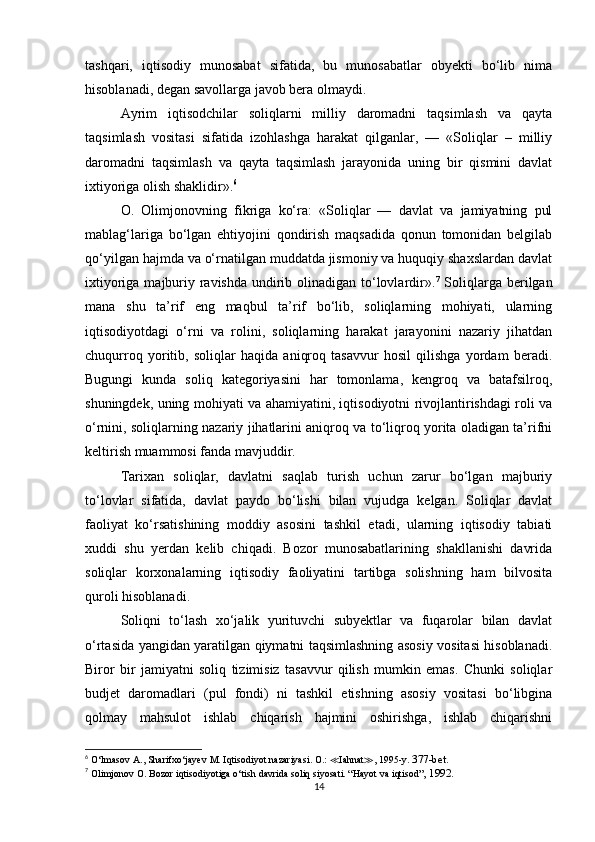 tashqari,   iqtisodiy   munosabat   sifatida,   bu   munosabatlar   obyekti   bo‘lib   nima
hisoblanadi, degan savollarga javob bera olmaydi. 
Ayrim   iqtisodchilar   soliqlarni   milliy   daromadni   taqsimlash   va   qayta
taqsimlash   vositasi   sifatida   izohlashga   harakat   qilganlar,   —   «Soliqlar   –   milliy
daromadni   taqsimlash   va   qayta   taqsimlash   jarayonida   uning   bir   qismini   davlat
ixtiyoriga olish shaklidir». 6
O.   Olimjonovning   fikriga   ko‘ra:   «Soliqlar   —   davlat   va   jamiyatning   pul
mablag‘lariga   bo‘lgan   ehtiyojini   qondirish   maqsadida   qonun   tomonidan   belgilab
qo‘yilgan hajmda va o‘rnatilgan muddatda jismoniy va huquqiy shaxslardan davlat
ixtiyoriga majburiy ravishda  undirib olinadigan to‘lovlardir». 7
  Soliqlarga berilgan
mana   shu   ta’rif   eng   maqbul   ta’rif   bo‘lib,   soliqlarning   mohiyati,   ularning
iqtisodiyotdagi   o‘rni   va   rolini,   soliqlarning   harakat   jarayonini   nazariy   jihatdan
chuqurroq   yoritib,   soliqlar   haqida   aniqroq   tasavvur   hosil   qilishga   yordam   beradi.
Bugungi   kunda   soliq   kategoriyasini   har   tomonlama,   kengroq   va   batafsilroq,
shuningdek, uning mohiyati va ahamiyatini, iqtisodiyotni rivojlantirishdagi roli va
o‘rnini, soliqlarning nazariy jihatlarini aniqroq va to‘liqroq yorita oladigan ta’rifni
keltirish muammosi fanda mavjuddir. 
Tarixan   soliqlar,   davlatni   saqlab   turish   uchun   zarur   bo‘lgan   majburiy
to‘lovlar   sifatida,   davlat   paydo   bo‘lishi   bilan   vujudga   kelgan.   Soliqlar   davlat
faoliyat   ko‘rsatishining   moddiy   asosini   tashkil   etadi,   ularning   iqtisodiy   tabiati
xuddi   shu   yerdan   kelib   chiqadi.   Bozor   munosabatlarining   shakllanishi   davrida
soliqlar   korxonalarning   iqtisodiy   faoliyatini   tartibga   solishning   ham   bilvosita
quroli hisoblanadi.
Soliqni   to‘lash   xo‘jalik   yurituvchi   subyektlar   va   fuqarolar   bilan   davlat
o‘rtasida yangidan yaratilgan qiymatni taqsimlashning asosiy vositasi hisoblanadi.
Biror   bir   jamiyatni   soliq   tizimisiz   tasavvur   qilish   mumkin   emas.   Chunki   soliqlar
budjet   daromadlari   (pul   fondi)   ni   tashkil   etishning   asosiy   vositasi   bo‘libgina
qolmay   mahsulot   ishlab   chiqarish   hajmini   oshirishga,   ishlab   chiqarishni
6
 O‘lmasov  А ., Sharifxo‘jayev  М .  Iqtisodiyot nazariyasi. O.:  ≪ Iahnat ≫ , 1995-y.  377-bet.
7
 Olimjonov  О .  Bozor iqtisodiyotiga o‘tish davrida soliq siyosati. “Hayot va iqtisod” , 1992.
14 