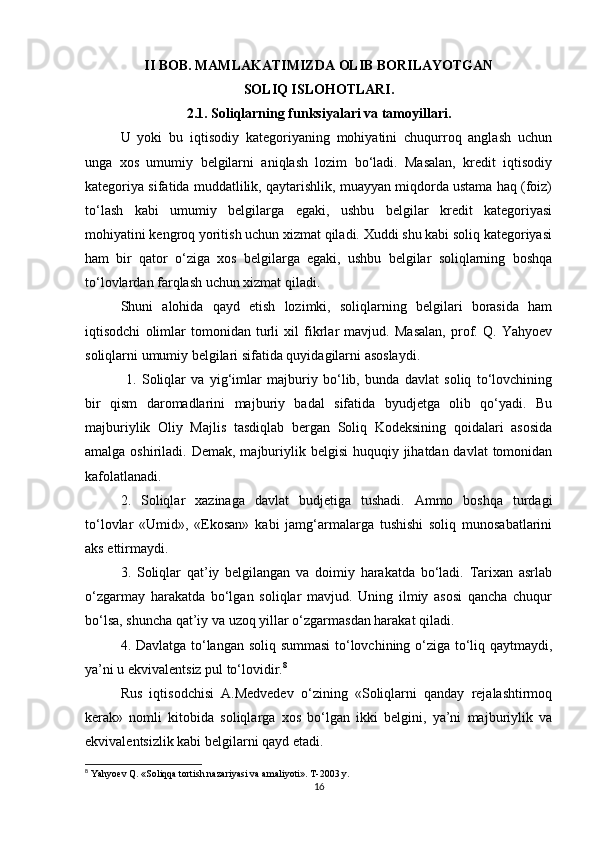 II BOB. MAMLAKATIMIZDA OLIB BORILAYOTGAN 
SOLIQ ISLOHOTLARI.
2.1. Soliqlarning funksiyalari va tamoyillari.
U   yoki   bu   iqtisodiy   kategoriyaning   mohiyatini   chuqurroq   anglash   uchun
unga   xos   umumiy   belgilarni   aniqlash   lozim   bo‘ladi.   Masalan,   kredit   iqtisodiy
kategoriya sifatida muddatlilik, qaytarishlik, muayyan miqdorda ustama haq (foiz)
to‘lash   kabi   umumiy   belgilarga   egaki,   ushbu   belgilar   kredit   kategoriyasi
mohiyatini kengroq yoritish uchun xizmat qiladi. Xuddi shu kabi soliq kategoriyasi
ham   bir   qator   o‘ziga   xos   belgilarga   egaki,   ushbu   belgilar   soliqlarning   boshqa
to‘lovlardan farqlash uchun xizmat qiladi. 
Shuni   alohida   qayd   etish   lozimki,   soliqlarning   belgilari   borasida   ham
iqtisodchi   olimlar   tomonidan   turli   xil   fikrlar   mavjud.   Masalan,   prof.   Q.   Yahyoev
soliqlarni umumiy belgilari sifatida quyidagilarni asoslaydi.
  1.   Soliqlar   va   yig‘imlar   majburiy   bo‘lib,   bunda   davlat   soliq   to‘lovchining
bir   qism   daromadlarini   majburiy   badal   sifatida   byudjetga   olib   qo‘yadi.   Bu
majburiylik   Oliy   Majlis   tasdiqlab   bergan   Soliq   Kodeksining   qoidalari   asosida
amalga oshiriladi. Demak, majburiylik belgisi  huquqiy jihatdan davlat  tomonidan
kafolatlanadi. 
2.   Soliqlar   xazinaga   davlat   budjetiga   tushadi.   Ammo   boshqa   turdagi
to‘lovlar   «Umid»,   «Ekosan»   kabi   jamg‘armalarga   tushishi   soliq   munosabatlarini
aks ettirmaydi. 
3.   Soliqlar   qat’iy   belgilangan   va   doimiy   harakatda   bo‘ladi.   Tarixan   asrlab
o‘zgarmay   harakatda   bo‘lgan   soliqlar   mavjud.   Uning   ilmiy   asosi   qancha   chuqur
bo‘lsa, shuncha qat’iy va uzoq yillar o‘zgarmasdan harakat qiladi. 
4. Davlatga to‘langan soliq summasi  to‘lovchining o‘ziga to‘liq qaytmaydi,
ya’ni u ekvivalentsiz pul to‘lovidir. 8
Rus   iqtisodchisi   A.Medvedev   o‘zining   «Soliqlarni   qanday   rejalashtirmoq
kerak»   nomli   kitobida   soliqlarga   xos   bo‘lgan   ikki   belgini,   ya’ni   majburiylik   va
ekvivalentsizlik kabi belgilarni qayd etadi. 
8
 Yahyoev Q. «Soliqqa tortish nazariyasi va amaliyoti». T -2003  y .  
16 