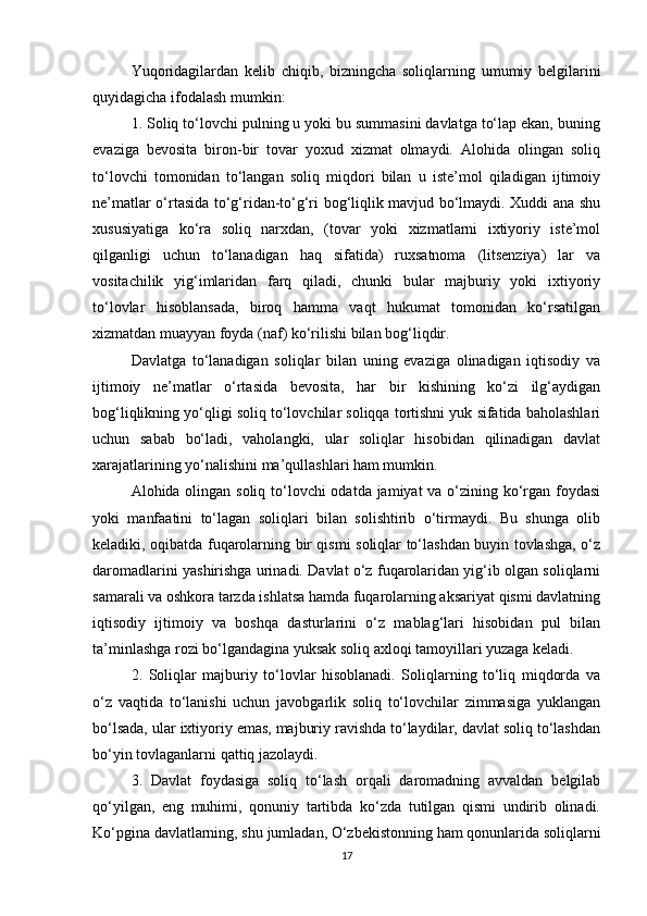 Yuqoridagilardan   kelib   chiqib,   bizningcha   soliqlarning   umumiy   belgilarini
quyidagicha ifodalash mumkin: 
1. Soliq to‘lovchi pulning u yoki bu summasini davlatga to‘lap ekan, buning
evaziga   bevosita   biron-bir   tovar   yoxud   xizmat   olmaydi.   Alohida   olingan   soliq
to‘lovchi   tomonidan   to‘langan   soliq   miqdori   bilan   u   iste’mol   qiladigan   ijtimoiy
ne’matlar o‘rtasida to‘g‘ridan-to‘g‘ri bog‘liqlik mavjud bo‘lmaydi. Xuddi ana shu
xususiyatiga   ko‘ra   soliq   narxdan,   (tovar   yoki   xizmatlarni   ixtiyoriy   iste’mol
qilganligi   uchun   to‘lanadigan   haq   sifatida)   ruxsatnoma   (litsenziya)   lar   va
vositachilik   yig‘imlaridan   farq   qiladi,   chunki   bular   majburiy   yoki   ixtiyoriy
to‘lovlar   hisoblansada,   biroq   hamma   vaqt   hukumat   tomonidan   ko‘rsatilgan
xizmatdan muayyan foyda (naf) ko‘rilishi bilan bog‘liqdir. 
Davlatga   to‘lanadigan   soliqlar   bilan   uning   evaziga   olinadigan   iqtisodiy   va
ijtimoiy   ne’matlar   o‘rtasida   bevosita,   har   bir   kishining   ko‘zi   ilg‘aydigan
bog‘liqlikning yo‘qligi soliq to‘lovchilar soliqqa tortishni yuk sifatida baholashlari
uchun   sabab   bo‘ladi,   vaholangki,   ular   soliqlar   hisobidan   qilinadigan   davlat
xarajatlarining yo‘nalishini ma’qullashlari ham mumkin. 
Alohida olingan soliq to‘lovchi odatda jamiyat va o‘zining ko‘rgan foydasi
yoki   manfaatini   to‘lagan   soliqlari   bilan   solishtirib   o‘tirmaydi.   Bu   shunga   olib
keladiki, oqibatda fuqarolarning bir qismi soliqlar to‘lashdan buyin tovlashga, o‘z
daromadlarini yashirishga urinadi. Davlat o‘z fuqarolaridan yig‘ib olgan soliqlarni
samarali va oshkora tarzda ishlatsa hamda fuqarolarning aksariyat qismi davlatning
iqtisodiy   ijtimoiy   va   boshqa   dasturlarini   o‘z   mablag‘lari   hisobidan   pul   bilan
ta’minlashga rozi bo‘lgandagina yuksak soliq axloqi tamoyillari yuzaga keladi. 
2.   Soliqlar   majburiy   to‘lovlar   hisoblanadi.   Soliqlarning   to‘liq   miqdorda   va
o‘z   vaqtida   to‘lanishi   uchun   javobgarlik   soliq   to‘lovchilar   zimmasiga   yuklangan
bo‘lsada, ular ixtiyoriy emas, majburiy ravishda to‘laydilar, davlat soliq to‘lashdan
bo‘yin tovlaganlarni qattiq jazolaydi. 
3.   Davlat   foydasiga   soliq   to‘lash   orqali   daromadning   avvaldan   belgilab
qo‘yilgan,   eng   muhimi,   qonuniy   tartibda   ko‘zda   tutilgan   qismi   undirib   olinadi.
Ko‘pgina davlatlarning, shu jumladan, O‘zbekistonning ham qonunlarida soliqlarni
17 