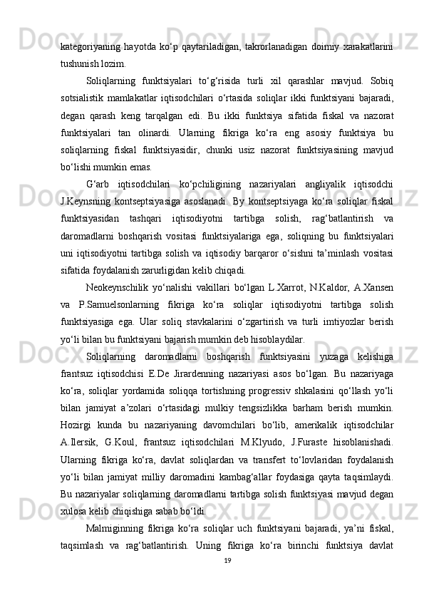 kategoriyaning   hayotda   ko‘p   qaytariladigan,   takrorlanadigan   doimiy   xarakatlarini
tushunish lozim. 
Soliqlarning   funktsiyalari   to‘g‘risida   turli   xil   qarashlar   mavjud.   Sobiq
sotsialistik   mamlakatlar   iqtisodchilari   o‘rtasida   soliqlar   ikki   funktsiyani   bajaradi,
degan   qarash   keng   tarqalgan   edi.   Bu   ikki   funktsiya   sifatida   fiskal   va   nazorat
funktsiyalari   tan   olinardi.   Ularning   fikriga   ko‘ra   eng   asosiy   funktsiya   bu
soliqlarning   fiskal   funktsiyasidir,   chunki   usiz   nazorat   funktsiyasining   mavjud
bo‘lishi mumkin emas. 
G‘arb   iqtisodchilari   ko‘pchiligining   nazariyalari   angliyalik   iqtisodchi
J.Keynsning   kontseptsiyasiga   asoslanadi.   By   kontseptsiyaga   ko‘ra   soliqlar   fiskal
funktsiyasidan   tashqari   iqtisodiyotni   tartibga   solish,   rag‘batlantirish   va
daromadlarni   boshqarish   vositasi   funktsiyalariga   ega,   soliqning   bu   funktsiyalari
uni   iqtisodiyotni   tartibga   solish   va   iqtisodiy   barqaror   o‘sishni   ta’minlash   vositasi
sifatida foydalanish zarurligidan kelib chiqadi. 
Neokeynschilik   yo‘nalishi   vakillari   bo‘lgan   L.Xarrot,   N.Kaldor,   A.Xansen
va   P.Samuelsonlarning   fikriga   ko‘ra   soliqlar   iqtisodiyotni   tartibga   solish
funktsiyasiga   ega.   Ular   soliq   stavkalarini   o‘zgartirish   va   turli   imtiyozlar   berish
yo‘li bilan bu funktsiyani bajarish mumkin deb hisoblaydilar. 
Soliqlarning   daromadlarni   boshqarish   funktsiyasini   yuzaga   kelishiga
frantsuz   iqtisodchisi   E.De   Jirardenning   nazariyasi   asos   bo‘lgan.   Bu   nazariyaga
ko‘ra,   soliqlar   yordamida   soliqqa   tortishning   progressiv   shkalasini   qo‘llash   yo‘li
bilan   jamiyat   a’zolari   o‘rtasidagi   mulkiy   tengsizlikka   barham   berish   mumkin.
Hozirgi   kunda   bu   nazariyaning   davomchilari   bo‘lib,   amerikalik   iqtisodchilar
A.Ilersik,   G.Koul,   frantsuz   iqtisodchilari   M.Klyudo,   J.Furaste   hisoblanishadi.
Ularning   fikriga   ko‘ra,   davlat   soliqlardan   va   transfert   to‘lovlaridan   foydalanish
yo‘li   bilan   jamiyat   milliy   daromadini   kambag‘allar   foydasiga   qayta   taqsimlaydi.
Bu nazariyalar soliqlarning daromadlarni tartibga solish funktsiyasi mavjud degan
xulosa kelib chiqishiga sabab bo‘ldi. 
Malmiginning   fikriga   ko‘ra   soliqlar   uch   funktsiyani   bajaradi,   ya’ni   fiskal,
taqsimlash   va   rag‘batlantirish.   Uning   fikriga   ko‘ra   birinchi   funktsiya   davlat
19 
