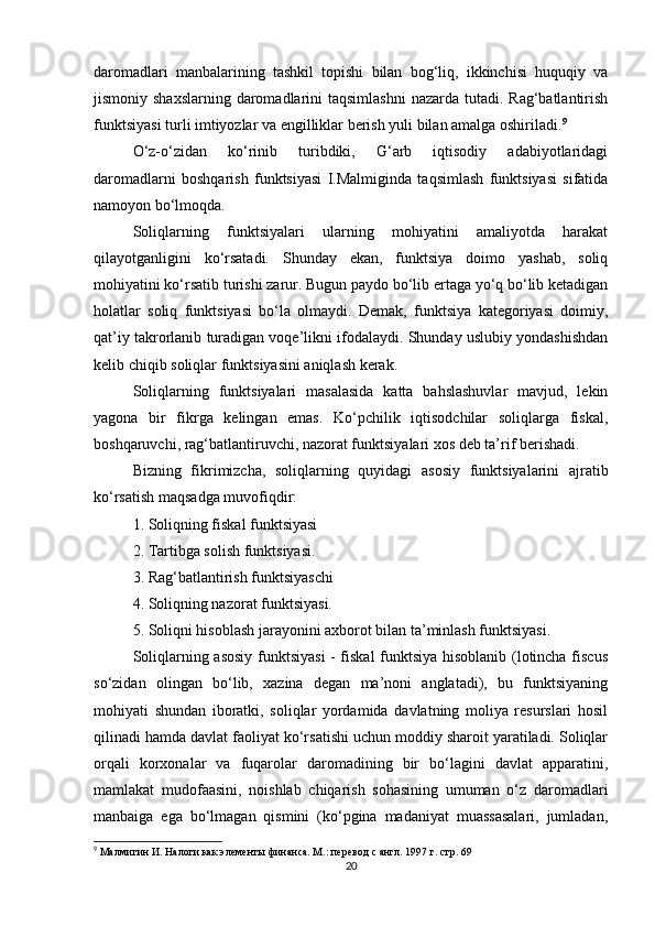 daromadlari   manbalarining   tashkil   topishi   bilan   bog‘liq,   ikkinchisi   huquqiy   va
jismoniy shaxslarning  daromadlarini  taqsimlashni  nazarda tutadi. Rag‘batlantirish
funktsiyasi turli imtiyozlar va engilliklar berish yuli bilan amalga oshiriladi. 9
O‘z-o‘zidan   ko‘rinib   turibdiki,   G‘arb   iqtisodiy   adabiyotlaridagi
daromadlarni   boshqarish   funktsiyasi   I.Malmiginda   taqsimlash   funktsiyasi   sifatida
namoyon bo‘lmoqda.
Soliqlarning   funktsiyalari   ularning   mohiyatini   amaliyotda   harakat
qilayotganligini   ko‘rsatadi.   Shunday   ekan,   funktsiya   doimo   yashab,   soliq
mohiyatini ko‘rsatib turishi zarur. Bugun paydo bo‘lib ertaga yo‘q bo‘lib ketadigan
holatlar   soliq   funktsiyasi   bo‘la   olmaydi.   Demak,   funktsiya   kategoriyasi   doimiy,
qat’iy takrorlanib turadigan voqe’likni ifodalaydi. Shunday uslubiy yondashishdan
kelib chiqib soliqlar funktsiyasini aniqlash kerak. 
Soliqlarning   funktsiyalari   masalasida   katta   bahslashuvlar   mavjud,   lekin
yagona   bir   fikrga   kelingan   emas.   Ko‘pchilik   iqtisodchilar   soliqlarga   fiskal,
boshqaruvchi, rag‘batlantiruvchi, nazorat funktsiyalari xos deb ta’rif berishadi. 
Bizning   fikrimizcha,   soliqlarning   quyidagi   asosiy   funktsiyalarini   ajratib
ko‘rsatish maqsadga muvofiqdir: 
1. Soliqning fiskal funktsiyasi 
2. Tartibga solish funktsiyasi. 
3. Rag‘batlantirish funktsiyaschi 
4. Soliqning nazorat funktsiyasi. 
5. Soliqni hisoblash jarayonini axborot bilan ta’minlash funktsiyasi. 
Soliqlarning asosiy funktsiyasi  - fiskal funktsiya hisoblanib (lotincha fiscus
so‘zidan   olingan   bo‘lib,   xazina   degan   ma’noni   anglatadi),   bu   funktsiyaning
mohiyati   shundan   iboratki,   soliqlar   yordamida   davlatning   moliya   resurslari   hosil
qilinadi hamda davlat faoliyat ko‘rsatishi uchun moddiy sharoit yaratiladi. Soliqlar
orqali   korxonalar   va   fuqarolar   daromadining   bir   bo‘lagini   davlat   apparatini,
mamlakat   mudofaasini,   noishlab   chiqarish   sohasining   umuman   o‘z   daromadlari
manbaiga   ega   bo‘lmagan   qismini   (ko‘pgina   madaniyat   muassasalari,   jumladan,
9
 Малмигин И. Налоги как элементы финанса. М.: перевод с англ. 1997 г. стр. 69  
20 