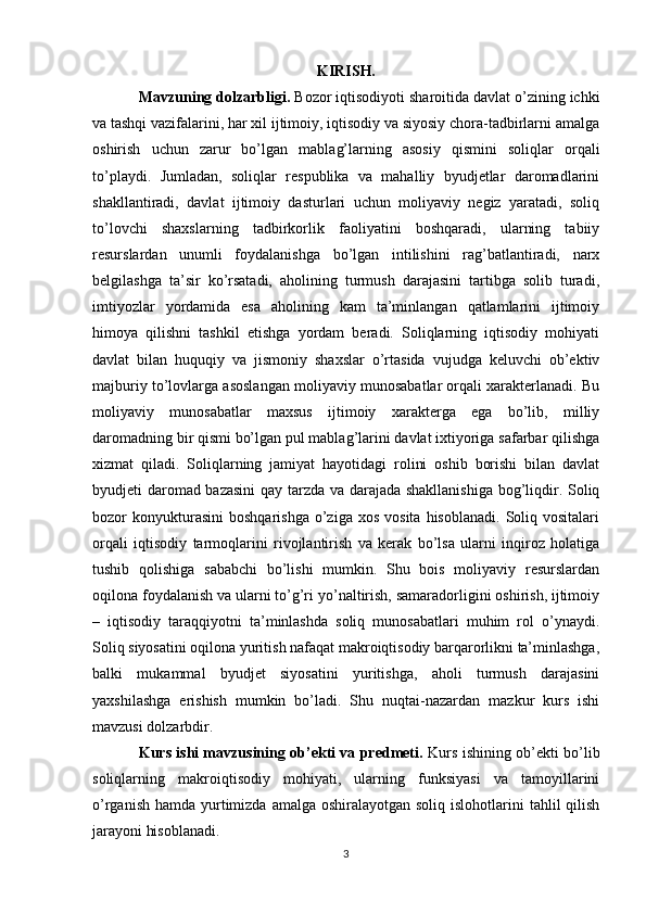 KIRISH.
Mavzuning dolzarbligi.  Bozor iqtisodiyoti sharoitida davlat o’zining ichki
va tashqi vazifalarini, har xil ijtimoiy, iqtisodiy va siyosiy chora-tadbirlarni amalga
oshirish   uchun   zarur   bo’lgan   mablag’larning   asosiy   qismini   soliqlar   orqali
to’playdi.   Jumladan,   soliqlar   respublika   va   mahalliy   byudjetlar   daromadlarini
shakllantiradi,   davlat   ijtimoiy   dasturlari   uchun   moliyaviy   negiz   yaratadi,   soliq
to’lovchi   shaxslarning   tadbirkorlik   faoliyatini   boshqaradi,   ularning   tabiiy
resurslardan   unumli   foydalanishga   bo’lgan   intilishini   rag’batlantiradi,   narx
belgilashga   ta’sir   ko’rsatadi,   aholining   turmush   darajasini   tartibga   solib   turadi,
imtiyozlar   yordamida   esa   aholining   kam   ta’minlangan   qatlamlarini   ijtimoiy
himoya   qilishni   tashkil   etishga   yordam   beradi.   Soliqlarning   iqtisodiy   mohiyati
davlat   bilan   huquqiy   va   jismoniy   shaxslar   o’rtasida   vujudga   keluvchi   ob’ektiv
majburiy to’lovlarga asoslangan moliyaviy munosabatlar orqali xarakterlanadi. Bu
moliyaviy   munosabatlar   maxsus   ijtimoiy   xarakterga   ega   bo’lib,   milliy
daromadning bir qismi bo’lgan pul mablag’larini davlat ixtiyoriga safarbar qilishga
xizmat   qiladi.   Soliqlarning   jamiyat   hayotidagi   rolini   oshib   borishi   bilan   davlat
byudjeti daromad bazasini qay tarzda va darajada shakllanishiga  bog’liqdir. Soliq
bozor   konyukturasini   boshqarishga  o’ziga  xos   vosita  hisoblanadi.   Soliq  vositalari
orqali   iqtisodiy   tarmoqlarini   rivojlantirish   va   kerak   bo’lsa   ularni   inqiroz   holatiga
tushib   qolishiga   sababchi   bo’lishi   mumkin.   Shu   bois   moliyaviy   resurslardan
oqilona foydalanish va ularni to’g’ri yo’naltirish, samaradorligini oshirish, ijtimoiy
–   iqtisodiy   taraqqiyotni   ta’minlashda   soliq   munosabatlari   muhim   rol   o’ynaydi.
Soliq siyosatini oqilona yuritish nafaqat makroiqtisodiy barqarorlikni ta’minlashga,
balki   mukammal   byudjet   siyosatini   yuritishga,   aholi   turmush   darajasini
yaxshilashga   erishish   mumkin   bo’ladi.   Shu   nuqtai-nazardan   mazkur   kurs   ishi
mavzusi dolzarbdir.
Kurs ishi mavzusining ob’ekti va predmeti.   Kurs   ishining ob’ekti bo’lib
soliqlarning   makroiqtisodiy   mohiyati,   ularning   funksiyasi   va   tamoyillarini
o’rganish  hamda yurtimizda amalga  oshiralayotgan soliq islohotlarini  tahlil  qilish
jarayoni hisoblanadi. 
3 