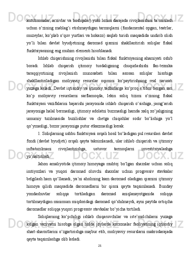 kutubxonalar, arxivlar va boshqalar) yoki lozim darajada rivojlanishini ta’minlash
uchun o‘zining mablag‘i  etishmaydigan  tarmoqlarni  (fundamental  opgan,  teatrlar,
muzeylar, ko‘plab o‘quv yurtlari va hokazo) saqlab turish maqsadida undirib olish
yo‘li   bilan   davlat   byudjetining   daromad   qismini   shakllantirish   soliqlar   fiskal
funktsiyasining eng muhim elementi hisoblanadi.
Ishlab   chiqarishning   rivojlanishi   bilan   fiskal   funktsiyaning   ahamiyati   oshib
boradi.   Ishlab   chiqarish   ijtimoiy   tusdaligining   chuqurlashishi   fan-texnika
taraqqiyotining   rivojlanish   munosabati   bilan   asosan   soliqlar   hisobiga
shakllantiriladigan   moliyaviy   resurslar   oqimini   ko‘paytirishning   real   zarurati
yuzaga keladi. Davlat iqtisodiy va ijtimoiy tadbirlarga ko‘proq e’tibor bergan sari
ko‘p   moliyaviy   resurslarni   sarflamoqda,   lekin   soliq   tizimi   o‘zining   fiskal
funktsiyasi   vazifalarini   bajarishi   jarayonida   ishlab   chiqarish   o‘sishiga,   jamg‘arish
jarayoniga halal bermasligi, ijtimoiy adolatni buzmasligi hamda xalq xo‘jaligining
umumiy   tuzilmasida   buzilishlar   va   chetga   chiqishlar   sodir   bo‘lishiga   yo‘l
qo‘ymasligi, bozor jarayoniga putur etkazmasligi kerak. 
1. Soliqlarning ushbu funktsiyasi orqali hosil bo‘ladigan pul resurslari davlat
fondi (davlat byudjeti) orqali qayta taksimlanadi, ular ishlab chiqarish va ijtimoiy
infratuzilmani   rivojlantirishga,   ustuvor   tarmoqlarni   investitsiyalashga
yo‘naltiriladi. 
Jahon   amaliyotida   ijtimoiy   himoyaga   muhtoj   bo‘lgan   shaxslar   uchun   soliq
imtiyozlari   va   yuqori   daromad   oluvchi   shaxslar   uchun   progressiv   stavkalar
belgilash ham  qo‘llanadi, ya’ni aholining kam daromad oladigan qismini ijtimoiy
himoya   qilish   maqsadida   daromadlarni   bir   qismi   qayta   taqsimlanadi.   Bunday
yondashuvlar   soliqqa   tortiladigan   daromad   aniqlanayotganida   soliqqa
tortilmaydigan minimum miqdoridagi daromad qo‘shilmaydi, ayni paytda ortiqcha
daromadlar soliqqa yuqori progressiv stavkalar bo‘yicha tortiladi. 
Soliqlarning   ko‘pchiligi   ishlab   chiqaruvchilar   va   iste’molchilarni   yuzaga
kelgan   vaziyatni   hisobga   olgan   holda   joylarda   korxonalar   faoliyatining   iqtisodiy
shart-sharoitlarini o‘zgartirishga majbur etib, moliyaviy resurslarni makrodarajada
qayta taqsimlashga olib keladi. 
21 
