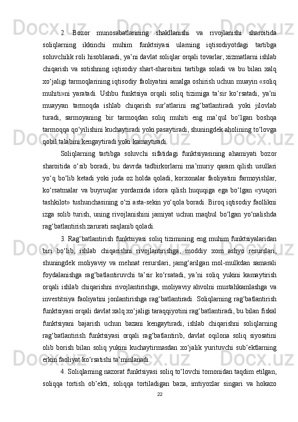 2.   Bozor   munosabatlarining   shakllanishi   va   rivojlanishi   sharoitida
soliqlarning   ikkinchi   muhim   funktsiyasi   ularning   iqtisodiyotdagi   tartibga
soluvchilik roli hisoblanadi, ya’ni davlat soliqlar orqali tovarlar, xizmatlarni ishlab
chiqarish   va   sotishning   iqtisodiy   shart-sharoitini   tartibga   soladi   va   bu   bilan   xalq
xo‘jaligi tarmoqlarining iqtisodiy faoliyatini amalga oshirish uchun muayin «soliq
muhiti»ni   yaratadi.   Ushbu   funktsiya   orqali   soliq   tizimiga   ta’sir   ko‘rsatadi,   ya’ni
muayyan   tarmoqda   ishlab   chiqarish   sur’atlarini   rag‘batlantiradi   yoki   jilovlab
turadi,   sarmoyaning   bir   tarmoqdan   soliq   muhiti   eng   ma’qul   bo‘lgan   boshqa
tarmoqqa qo‘yilishini kuchaytiradi yoki pasaytiradi, shuningdek aholining to‘lovga
qobil talabini kengaytiradi yoki kamaytiradi. 
Soliqlarning   tartibga   soluvchi   sifatidagi   funktsiyasining   ahamiyati   bozor
sharoitida   o‘sib   boradi,   bu   davrda   tadbirkorlarni   ma’muriy   qaram   qilish   usullari
yo‘q bo‘lib ketadi  yoki  juda oz holda qoladi, korxonalar  faoliyatini  farmoyishlar,
ko‘rsatmalar   va   buyruqlar   yordamida   idora   qilish   huquqiga   ega   bo‘lgan   «yuqori
tashkilot» tushunchasining o‘zi asta-sekin yo‘qola boradi. Biroq iqtisodiy faollikni
izga   solib   turish,   uning   rivojlanishini   jamiyat   uchun   maqbul   bo‘lgan   yo‘nalishda
rag‘batlantirish zarurati saqlanib qoladi. 
3. Rag‘batlantirish  funktsiyasi  soliq  tizimining eng  muhim  funktsiyalaridan
biri   bo‘lib,   ishlab   chiqarishni   rivojlantirishga,   moddiy   xom   ashyo   resurslari,
shuningdek   moliyaviy   va   mehnat   resurslari,   jamg‘arilgan   mol-mulkdan   samarali
foydalanishga   rag‘batlantiruvchi   ta’sir   ko‘rsatadi,   ya’ni   soliq   yukini   kamaytirish
orqali   ishlab   chiqarishni   rivojlantirishga,   moliyaviy   ahvolni   mustahkamlashga   va
investitsiya  faoliyatini  jonlantirishga  rag‘batlantiradi. Soliqlarning  rag‘batlantirish
funktsiyasi orqali davlat xalq xo‘jaligi taraqqiyotini rag‘batlantiradi, bu bilan fiskal
funktsiyani   bajarish   uchun   bazani   kengaytiradi,   ishlab   chiqarishni   soliqlarning
rag‘batlantirish   funktsiyasi   orqali   rag‘batlantirib,   davlat   oqilona   soliq   siyosatini
olib   borish   bilan   soliq   yukini   kuchaytirmasdan   xo‘jalik   yurituvchi   sub’ektlarning
erkin faoliyat ko‘rsatishi ta’minlanadi. 
4. Soliqlarning nazorat funktsiyasi soliq to‘lovchi tomonidan taqdim etilgan,
soliqqa   tortish   ob’ekti,   soliqqa   tortiladigan   baza,   imtiyozlar   singari   va   hokazo
22 