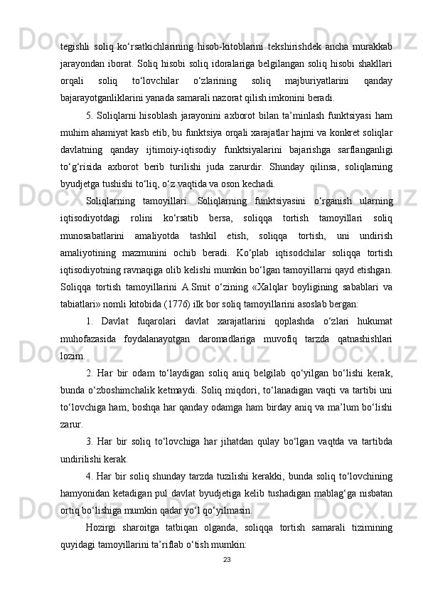 tegishli   soliq   ko‘rsatkichlarining   hisob-kitoblarini   tekshirishdek   ancha   murakkab
jarayondan iborat. Soliq hisobi soliq idoralariga belgilangan soliq hisobi shakllari
orqali   soliq   to‘lovchilar   o‘zlarining   soliq   majburiyatlarini   qanday
bajarayotganliklarini yanada samarali nazorat qilish imkonini beradi.
5.   Soliqlarni   hisoblash   jarayonini   axborot   bilan   ta’minlash   funktsiyasi   ham
muhim ahamiyat kasb etib, bu funktsiya orqali xarajatlar hajmi va konkret soliqlar
davlatning   qanday   ijtimoiy-iqtisodiy   funktsiyalarini   bajarishga   sarflanganligi
to‘g‘risida   axborot   berib   turilishi   juda   zarurdir.   Shunday   qilinsa,   soliqlarning
byudjetga tushishi to‘liq, o‘z vaqtida va oson kechadi.
Soliqlarning   tamoyillari.   Soliqlarning   funktsiyasini   o‘rganish   ularning
iqtisodiyotdagi   rolini   ko‘rsatib   bersa,   soliqqa   tortish   tamoyillari   soliq
munosabatlarini   amaliyotda   tashkil   etish,   soliqqa   tortish,   uni   undirish
amaliyotining   mazmunini   ochib   beradi.   Ko‘plab   iqtisodchilar   soliqqa   tortish
iqtisodiyotning ravnaqiga olib kelishi mumkin bo‘lgan tamoyillarni qayd etishgan.
Soliqqa   tortish   tamoyillarini   A.Smit   o‘zining   «Xalqlar   boyligining   sabablari   va
tabiatlari» nomli kitobida (1776) ilk bor soliq tamoyillarini asoslab bergan:
1.   Davlat   fuqarolari   davlat   xarajatlarini   qoplashda   o‘zlari   hukumat
muhofazasida   foydalanayotgan   daromadlariga   muvofiq   tarzda   qatnashishlari
lozim.
2.   Har   bir   odam   to‘laydigan   soliq   aniq   belgilab   qo‘yilgan   bo‘lishi   kerak,
bunda o‘zboshimchalik  ketmaydi.  Soliq  miqdori,  to‘lanadigan  vaqti   va tartibi  uni
to‘lovchiga ham, boshqa har qanday odamga ham birday aniq va ma’lum bo‘lishi
zarur.
3.   Har   bir   soliq   to‘lovchiga   har   jihatdan   qulay   bo‘lgan   vaqtda   va   tartibda
undirilishi kerak.
4. Har   bir   soliq shunday   tarzda  tuzilishi   kerakki, bunda  soliq  to‘lovchining
hamyonidan ketadigan pul  davlat  byudjetiga kelib tushadigan  mablag‘ga nisbatan
ortiq bo‘lishiga mumkin qadar yo‘l qo‘yilmasin.
Hozirgi   sharoitga   tatbiqan   olganda,   soliqqa   tortish   samarali   tizimining
quyidagi tamoyillarini ta’riflab o‘tish mumkin:
23 