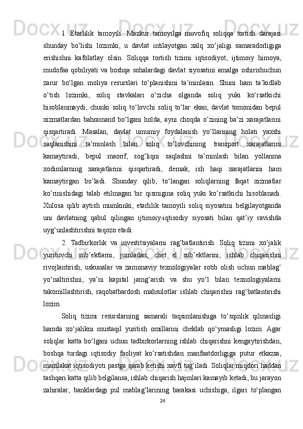 1.   Etarlilik   tamoyili.   Mazkur   tamoyilga   muvofiq   soliqqa   tortish   darajasi
shunday   bo‘lishi   lozimki,   u   davlat   intilayotgan   xalq   xo‘jaligi   samaradorligiga
erishishni   kafolatlay   olsin.   Soliqqa   tortish   tizimi   iqtisodiyot,   ijtimoiy   himoya,
mudofaa   qobiliyati   va   boshqa   sohalardagi   davlat   siyosatini   amalga   oshirishuchun
zarur   bo‘lgan   moliya   resurslari   to‘planishini   ta’minlasin.   Shuni   ham   ta’kidlab
o‘tish   lozimki,   soliq   stavkalari   o‘zicha   olganda   soliq   yuki   ko‘rsatkichi
hisoblanmaydi,   chunki   soliq   to‘lovchi   soliq   to‘lar   ekan,   davlat   tomonidan   bepul
xizmatlardan   bahramand   bo‘lgani   holda,   ayni   choqda   o‘zining   ba’zi   xarajatlarini
qisqartiradi.   Masalan,   davlat   umumiy   foydalanish   yo‘llarining   holati   yaxshi
saqlanishini   ta’minlash   bilan   soliq   to‘lovchining   transport   xarajatlarini
kamaytiradi,   bepul   maorif,   sog‘liqni   saqlashni   ta’minlash   bilan   yollanma
xodimlarning   xarajatlarini   qisqartiradi,   demak,   ish   haqi   xarajatlarini   ham
kamaytirgan   bo‘ladi.   Shunday   qilib,   to‘langan   soliqlarning   faqat   xizmatlar
ko‘rinishidagi   talab   etilmagan   bir   qismigina   soliq   yuki   ko‘rsatkichi   hisoblanadi.
Xulosa   qilib   aytish   mumkinki,   etarlilik   tamoyili   soliq   siyosatini   belgilayotganda
uni   davlatning   qabul   qilingan   ijtimoiy-iqtisodiy   siyosati   bilan   qat’iy   ravishda
uyg‘unlashtirishni taqozo etadi.
2.   Tadbirkorlik   va   investitsiyalarni   rag‘batlantirish.   Soliq   tizimi   xo‘jalik
yurituvchi   sub’ektlarni,   jumladan,   chet   el   sub’ektlarini,   ishlab   chiqarishni
rivojlantirish,   uskunalar   va   zamonaviy   texnologiyalar   sotib   olish   uchun   mablag‘
yo‘naltirishni,   ya’ni   kapital   jamg‘arish   va   shu   yo‘l   bilan   texnologiyalarni
takomillashtirish,   raqobatbardosh   mahsulotlar   ishlab   chiqarishni   rag‘batlantirishi
lozim.
Soliq   tizimi   resurslarning   samarali   taqsimlanishiga   to‘sqinlik   qilmasligi
hamda   xo‘jalikni   mustaqil   yuritish   omillarini   cheklab   qo‘ymasligi   lozim.   Agar
soliqlar   katta   bo‘lgani   uchun   tadbirkorlarning   ishlab   chiqarishni   kengaytirishdan,
boshqa   turdagi   iqtisodiy   faoliyat   ko‘rsatishdan   manfaatdorligiga   putur   etkazsa,
mamlakat iqtisodiyoti pastga qarab ketishi xavfi tug‘iladi. Soliqlar miqdori haddan
tashqari katta qilib belgilansa, ishlab chiqarish hajmlari kamayib ketadi, bu jarayon
zahiralar,   banklardagi   pul   mablag‘larining   barakasi   uchishiga,   ilgari   to‘plangan
24 