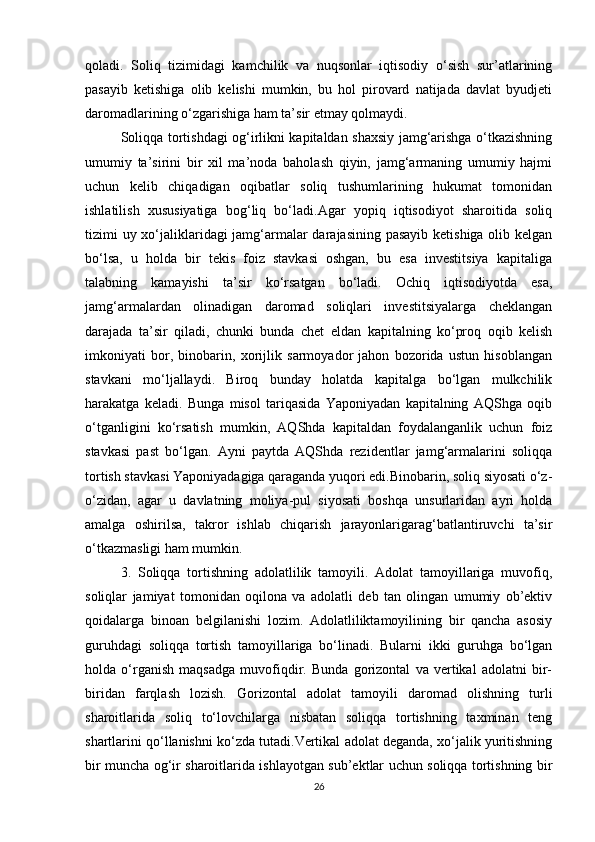 qoladi.   Soliq   tizimidagi   kamchilik   va   nuqsonlar   iqtisodiy   o‘sish   sur’atlarining
pasayib   ketishiga   olib   kelishi   mumkin,   bu   hol   pirovard   natijada   davlat   byudjeti
daromadlarining o‘zgarishiga ham ta’sir etmay qolmaydi.
Soliqqa tortishdagi og‘irlikni kapitaldan shaxsiy jamg‘arishga o‘tkazishning
umumiy   ta’sirini   bir   xil   ma’noda   baholash   qiyin,   jamg‘armaning   umumiy   hajmi
uchun   kelib   chiqadigan   oqibatlar   soliq   tushumlarining   hukumat   tomonidan
ishlatilish   xususiyatiga   bog‘liq   bo‘ladi.Agar   yopiq   iqtisodiyot   sharoitida   soliq
tizimi uy xo‘jaliklaridagi jamg‘armalar darajasining pasayib ketishiga olib kelgan
bo‘lsa,   u   holda   bir   tekis   foiz   stavkasi   oshgan,   bu   esa   investitsiya   kapitaliga
talabning   kamayishi   ta’sir   ko‘rsatgan   bo‘ladi.   Ochiq   iqtisodiyotda   esa,
jamg‘armalardan   olinadigan   daromad   soliqlari   investitsiyalarga   cheklangan
darajada   ta’sir   qiladi,   chunki   bunda   chet   eldan   kapitalning   ko‘proq   oqib   kelish
imkoniyati   bor,   binobarin,   xorijlik   sarmoyador   jahon   bozorida   ustun   hisoblangan
stavkani   mo‘ljallaydi.   Biroq   bunday   holatda   kapitalga   bo‘lgan   mulkchilik
harakatga   keladi.   Bunga   misol   tariqasida   Yaponiyadan   kapitalning   AQShga   oqib
o‘tganligini   ko‘rsatish   mumkin,   AQShda   kapitaldan   foydalanganlik   uchun   foiz
stavkasi   past   bo‘lgan.   Ayni   paytda   AQShda   rezidentlar   jamg‘armalarini   soliqqa
tortish stavkasi Yaponiyadagiga qaraganda yuqori edi.Binobarin, soliq siyosati o‘z-
o‘zidan,   agar   u   davlatning   moliya-pul   siyosati   boshqa   unsurlaridan   ayri   holda
amalga   oshirilsa,   takror   ishlab   chiqarish   jarayonlarigarag‘batlantiruvchi   ta’sir
o‘tkazmasligi ham mumkin.
3.   Soliqqa   tortishning   adolatlilik   tamoyili.   Adolat   tamoyillariga   muvofiq,
soliqlar   jamiyat   tomonidan   oqilona   va   adolatli   deb   tan   olingan   umumiy   ob’ektiv
qoidalarga   binoan   belgilanishi   lozim.   Adolatliliktamoyilining   bir   qancha   asosiy
guruhdagi   soliqqa   tortish   tamoyillariga   bo‘linadi.   Bularni   ikki   guruhga   bo‘lgan
holda   o‘rganish   maqsadga   muvofiqdir.   Bunda   gorizontal   va   vertikal   adolatni   bir-
biridan   farqlash   lozish.   Gorizontal   adolat   tamoyili   daromad   olishning   turli
sharoitlarida   soliq   to‘lovchilarga   nisbatan   soliqqa   tortishning   taxminan   teng
shartlarini qo‘llanishni ko‘zda tutadi.Vertikal adolat deganda, xo‘jalik yuritishning
bir muncha og‘ir sharoitlarida ishlayotgan sub’ektlar uchun soliqqa tortishning bir
26 